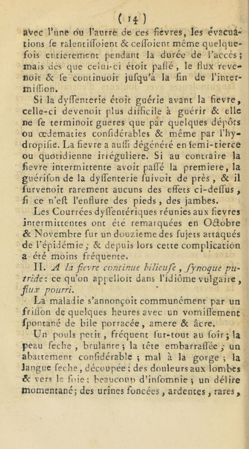 avec l’une ou l’aurre de ces fievres, les évacua- tions fe ralentilfoient 6c ceffoient même quelque- fois entièrement pendant la durée de l’accès; mais dès que celui-ci étoit pafié , le flux reve- noit 6c le continuoit jufqu’à la fin de l’inter- midion. Si la dyflenterie étoit guérie avant la fievre, celle-ci devenoit plus difficile à guérir 6c elle ne fe terminoit gueres que par quelques dépôts ou œdématiés confidérables 6: même par l’hy- dropifie. La fievre a auffi dégénéré en (emi-tierce ou quotidienne irrégulière. Si au contraire la fievre intermittente avoit paflé la première, la guérifon de la dyflenterie fuivcit de près , 6c il iurvenoit rarement aucuns des effets ci-deffus , fi ce n’eft l’enflure des pieds, des jambes. Les Courrées dyfléntériques réunies aux flevres inrermictentes ont été remarquées en Octobre & Novembre fur un douzième des fujets attaqués de l’épidémie; 6; depuis lors cette complication a été moins fréquente. IL A la fievre continue bilieufie , fy noque pu- tride'. ce qu’on appelloit dans l’idiome vulgaire , flux pourri. La maladie s’annonçoit communément par un friflon de quelques heures avec un vomiflèmenc fpontané de bile porracée, amere ôc âcre. Un pouls petit, fréquent fur-tout au foir;la peau feche , brûlante; la tête embarraflée ; un abattement confidérable ; mal à la gorge ; la langue feche , découpée ; des douleurs aux lombes 6c vers le foie; beaucoup d’infomnie; un délire momentané ; des urines foncées, ardentes, rares,