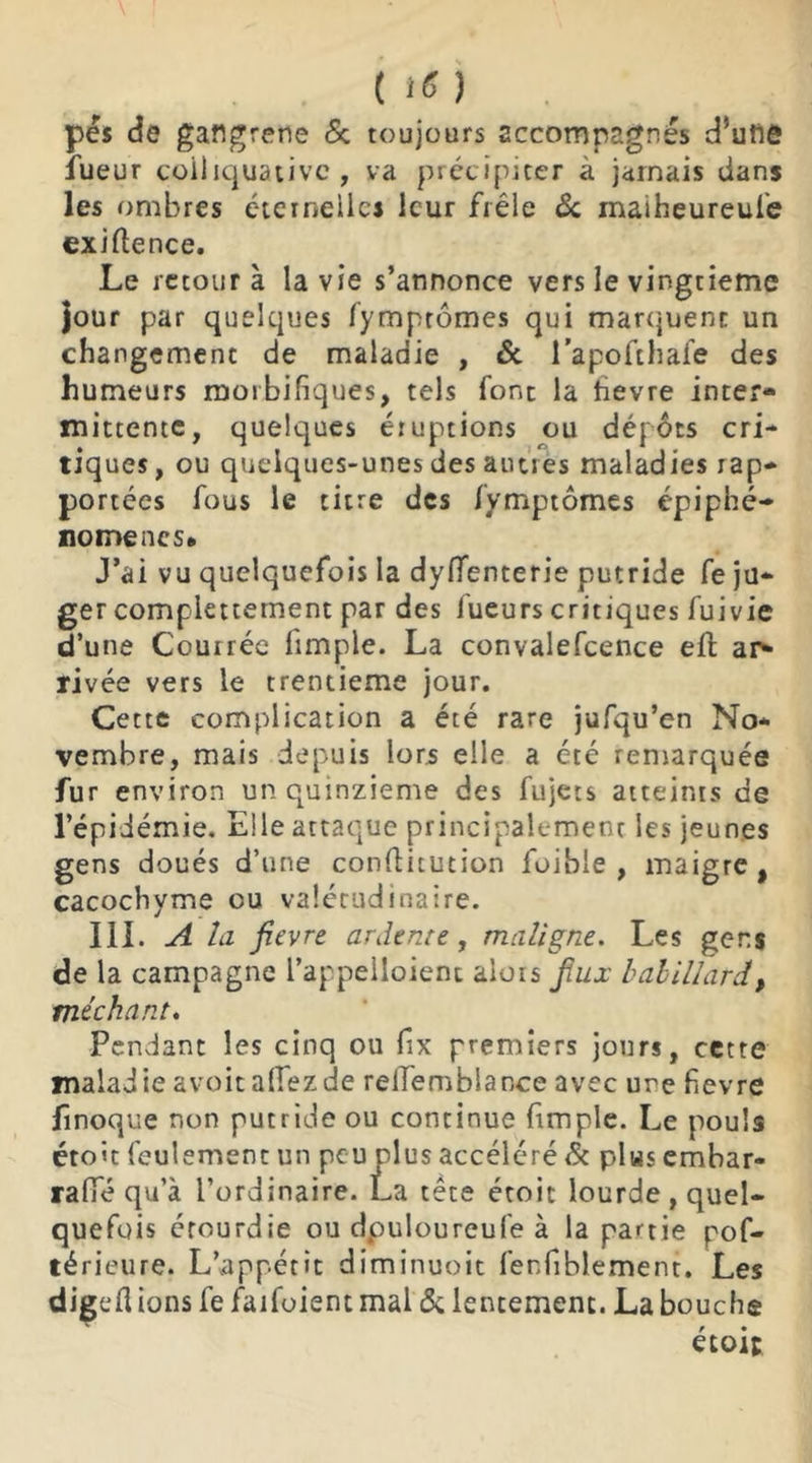 pis de gangrené & toujours accompagnés d’utlô lueur coiliquativc , va précipiter à jamais dans les ombres éternelles leur frêle & maiheureufe exiflence. Le retour à la vie s’annonce vers le vingtième jour par quelques fymprômes qui marquent un changement de maladie , & l’apofthafe des humeurs morbifiques, tels font la hevre inter- mittente, quelques éruptions ou dépôts cri- tiques, ou quelques-unes des autres maladies rap- portées fous le titre des lymptômes épiphé- nomènes* J’ai vu quelquefois la dyflenterie putride fe ju- ger complettement par des lueurs critiques fuivie d’une Courrée fimple. La convalefcence eft ap* rivée vers le trentième jour. Cette complication a été rare jufqu’en No- vembre, mais depuis lors elle a été remarquée fur environ un quinzième des fujets atteints de l’épidémie. Elle attaque principalement les jeunes gens doués d’une conftitution foible , maigre, cacochyme ou valétudinaire. III. A la fievre ardente, maligne. Les gens de la campagne l’appelloienc alors jtux babillard, méchant. Pendant les cinq ou fix premiers jours, cette maladie a voit allez de relTemblance avec ure fievre finoque non putride ou continue fimple. Le pouls étoit feulement un peu plus accéléré & plus embar- rafTé qu’à l’ordinaire. La tête étoit lourde, quel- quefois étourdie ou dpuloureufe à la partie pof- térieure. L’appétit diminuoit fenfiblement. Les digefl ions fe faifoient mal & lentement. La bouche étoit