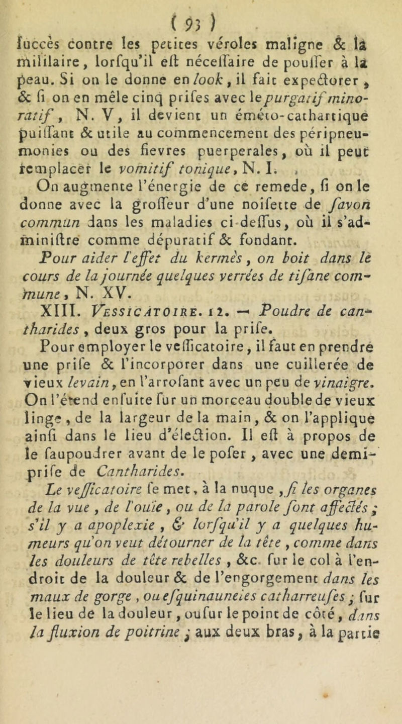fuccès contre les petites véroles maligne & la mil liai re, lorfqu’il ell néceifaire de poulfer à la peau. Si on le donne en look, il fait expe&orer , & fi on en mêle cinq prifes avec 1 e purgatif mino- rât if , N. V, il devient un éméto-cathartique puilfanE & utile au commencement des péripneu- monies ou des fievres puerpérales, où il peut remplacer le vomitif tonique, N. I. , On augmente l’énergie de ce remede, fi on le donne avec la grofieur d’une noifette de favon commun dans les maladies ci deflfus, où il s’ad- miniftre comme dépuratif 5c fondant. Pour aider l'effet du kermès, on boit dans le cours de la journée quelques verrées de tifane com- mune » N. XV. XIII. Vessicatoire. i2. — Poudre de can- tharides y deux gros pour la prife. Pour employer le velficatoire, il faut en prendre une prile & l’incorporer dans une cuillerée de vieux levain,en l’arrofant avec un peu de vinaigre. On l’étend en fui te fur un morceau double de vieux linge , de la largeur de la main , & on l’applique ainfi dans le lieu d*éledion. Il eft à propos de le faupoudrer avant de le pofer, avec une demi- prife de Cantharides. Le vejjicatoire le met, à la nuque ,Ji les organes de la vue , de l'ouie , ou de la parole font affectés ; s'il y a apoplexie , & lorfquil y a quelques hu- meurs qu'on veut détourner de ta tête , comme dans les douleurs de tête rebelles , &c fur le col à l’en- droit de la douleur & de l’engorgement dans les maux de gorge , ouefquinauneies catharreufes ■ fur le lieu de la douleur, oufur le point de côté, dans la fluxion de poitrine ; aux deux bras, à la partie