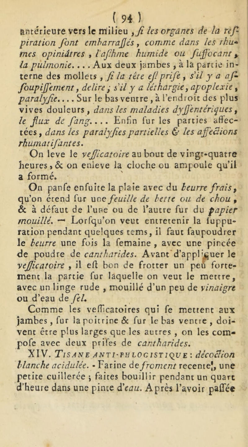 antérieure vers le milieu , fi les organes de la res- piration font emharrajjés, comme dans les rhu* mes opiniâtres , l'afh/ne humide ou fuffocant % la pùlmonie.... Aux deux jambes, à la partie in- terne des mollets , fi la tète ejlprije , s'il y a af- foupiffement, déliré ■ s'il y a léthargie, apoplexie, paralyjîe.... Sur le bas ventre , à l’endroit des plus vives douleurs, dans les maladies dyffentériques, le jliix de fang.... Enfin fur les parties affec- tées, dans les paralyjies partielles & les affections rhumat if antes. On leve le vefficatoire au bout de vingt-quatre heures,6c on enieve la cloche ou ampoule qu’il a formé. On panfe enfuite la plaie avec du leurre frais, qu’on étend fur une feuille de bette ou de chou , 6c à défaut de l’une ou de l’autre fur du papier mouillé. — Lorfqu’on veut entretenir la luppu- ration pendant quelques tems, il faut faupoudrer le beurre une fois la femaine , avec une pincée de poudre de cantharides. Avant d’appFj^uer le vefficatoire , il eft bon de frotter un pei’i forte- ment la partie fur laquelle on veut le mettre, avec un linge rude , mouillé d’un peu de vinaigre ou d’eau de fel. Comme les vefficaroires qui fe mettent aux jambes, fur la poitrine & fur le bas ventre , doi- vent être plus larges que les autres , on les corn- pofe avec deux prifes de cantharides. XIV. Tisane anti-tb logistique : décoction blanche acidulée. - Farine de froment recemej, une petite cuillerée j faites bouillir pendant un quart d'heure dans une pinte d'eau. Après l’avoir paffée