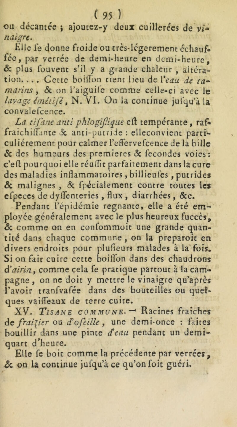 ou décantée ; ajoutez-y deux cuillerées de Vi- naigre. Hile fe donne froide ou crès-Iégerement échauf- fée, par verrée de demi-heure en demi-heure, & plus fouvent s’il y a grande chaleur , altéra- tion. ... Cette boilTon tient lieu de Veau de ta- marins , 3c on Taiguile comme celle-ci avec le lavage é/nétifé, N. VI. On la continue jufqu’a la convalefcence. La tifane anti phlogijlique eft tempérante, raf* fraichilfunte 3c anti-putride : eileconvient parti- culiérement pour calmer l’effervefcence de la bille & des humeurs des premières 3c fécondés voies: c’eft pourquoi elle réutfît parfaitement dans la cure des maladies inflammatoires, billieules, putrides & malignes , 3c fpécialement contre toutes les efpeces de dyflenteries , flux , diarrhées, &c. Pendanc l’épidémie régnante, elle a été em- ployée généralement avec le plus heureux fuccès, & comme on en confommoit une grande quan- tité dans chaque commune, on la preparoit en divers endroits pour plufleurs malades à la fois. Si on fait cuire cette boiflon dans des chaudrons d'airin, comme cela fe pratique partout à la cam- pagne , on ne doit y mettre le vinaigre qu’après l’avoir tranfvafée dans des bouteilles ou quel- ques vaifleaux de terre cuite. XV. Tisane commune. —' Racines fraîches de fraisier ou Lofeille , une demi-once : faites bouillir dans une pinte d'eau pendanc un demi- quart d’heure. Elle fe boit comme la précédente par verrées, & on la continue jufqu’à ce qu’on foit guéri.