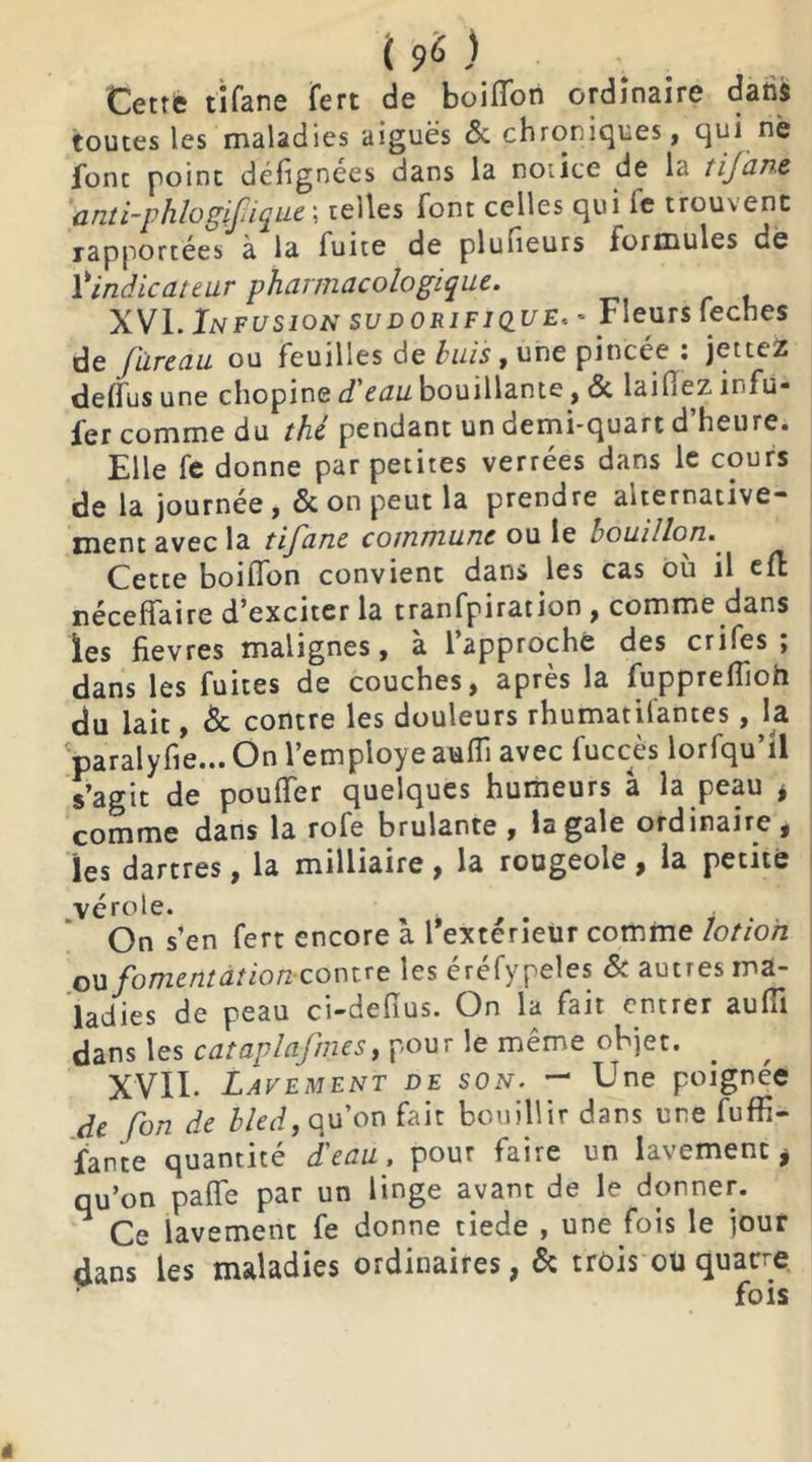 Cette tifane fert de boiffori ordinaire dans toutes les maladies aiguës «5c chroniques, qui ne Jonc point défignees dans la notice de la tijane anti-phlogifique ; telles font celles qui Te trouvent rapportées à la fuite de plufieurs formules dé l'indicateur pharmacologique. XVI. In fusion sudorifique, - Fleurs feches de Jiïreau ou feuilles de buis, une pincée : jetteZ deffus une chopine d'eau bouillante, 6c laifiez înfu- ier comme du thé pendant un demi-quart d heure. Elle fe donne par petites verrées dans le cours de la journée , 6c on peut la prendre alternative- ment avec la tifane commune ou le bouillon. Cette boiffon convient dans les cas où il eft néceffaire d’exciter la tranfpiration , comme dans les fievres malignes, à l’approche des crifes ; dans les fuites de couches, après la fuppreffoh du lait, 6c contre les douleurs rhumatisantes, la paralyfie... On l’employe aufïi avec fuccès lorfqu’il s’agit de pouffer quelques humeurs à la peau * comme dans la rofe brûlante, la gale ordinaire, les dartres, la milliaire, la rougeole, la petite vérole. On s’en fert encore à l'extérieur comme lotion ou fomentât ion contre les éréfypeles & autres ma- ladies de peau ci-deftus. On la fait entrer auffi dans les cataplafmes, pour le même objet. XVII. Lavement de son. - Une poignée de fon de bled, qu’on fait bouillir dans une fuffi- fante quantité d'eau, pour faire un lavement i qu’on paffe par un linge avant de le donner. Ce lavement fe donne tiede , une fois le jour dans les maladies ordinaires, 6c trois ou quatre fois «