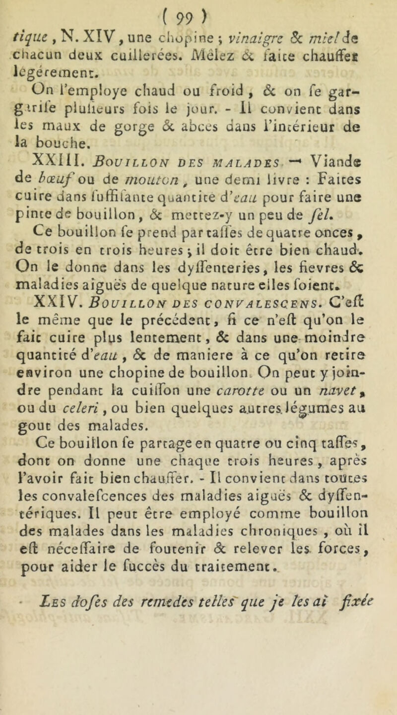 tique , N. XIV, une chopine ; vinaigre Se mie!St chacun deux cuillerées. Mêlez de faite chauffei légèrement. On l’employe chaud ou froid , de on fe gar- gtril'e piulieurs fois le jour. - 11 convient dans les maux de gorge de abcès dans l’intérieur de la bouche. XXIII. Bouillon des malades —• Viande de bœuf o\i de mouton , une demi livre : Faites cuire dans fuffitante quantité d'eau pour faire une pinte de bouillon , de mettez-y un peu de JeL Ce bouillon fe prend par calïes de quatre onces , de trois en crois heures -, il doit être bien chaud. On le donne dans les dylfenteries, les fievres & maladies aiguës de quelque nature eiles foient. XXIV. Bouillon des convalesçens. C’ait le même que le précédent, fi ce n’eft qu’on le fait cuire plus lentement, & dans une moindre quantité d'eau , de de maniéré à ce qu’on retire environ une chopine de bouillon. On peut y join- dre pendant la cuilfon une carotte ou un navet , ou du celeri, ou bien quelques autres, légumes au goût des malades. Ce bouillon fe partage en quatre ou cinq taflTes, dont on donne une chaque trois heures, après l’avoir fait bien chauffer. - Il convient dans toutes les convalefcences des maladies aiguës de dysen- tériques. Il peut être employé comme bouillon des malades dans les maladies chroniques , où il e(t nécelTaire de foutenir de relever les forces, pour aider le fuccès du traitement. Les dofes des remèdes telles que je les ai fixée
