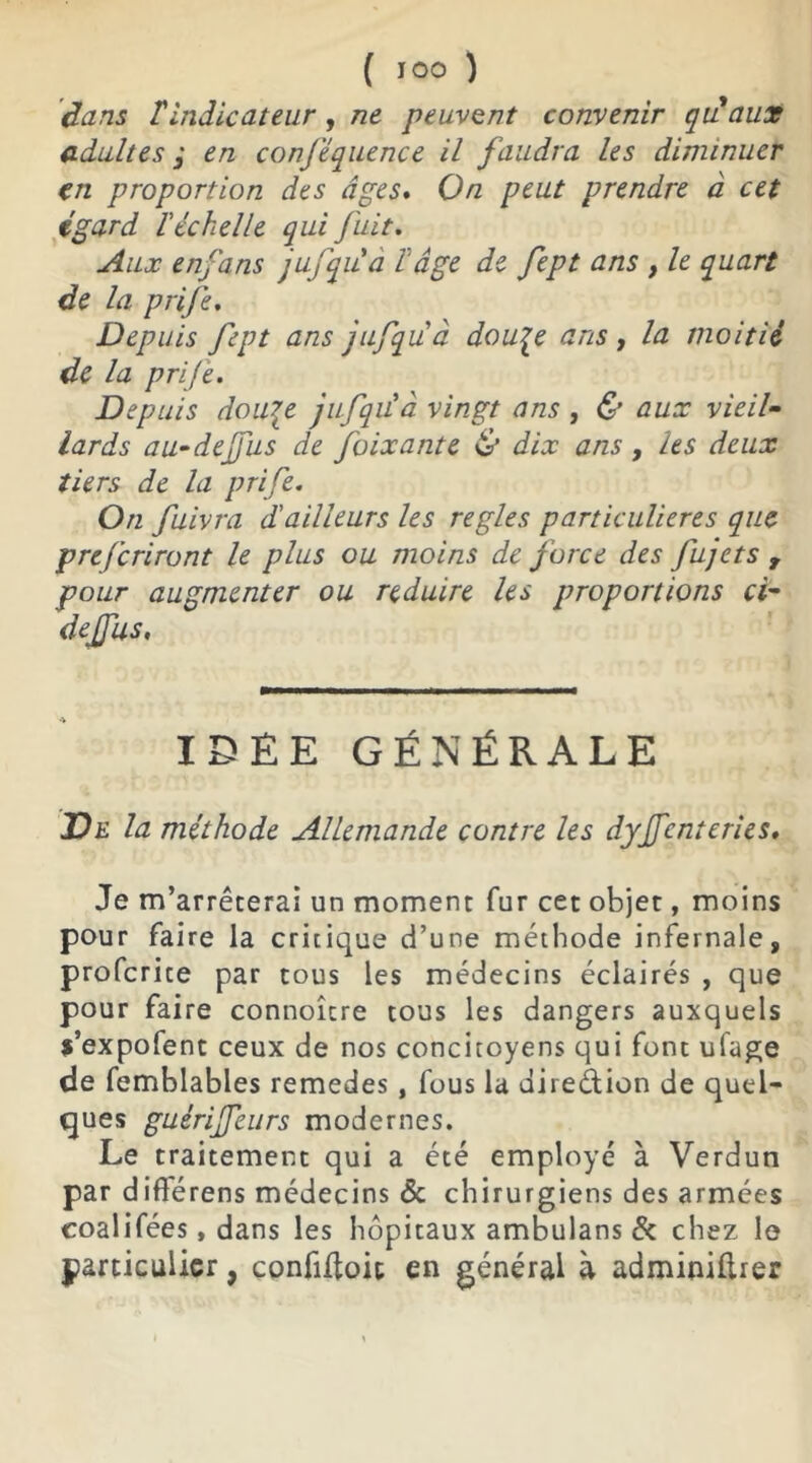 ( JOO ) (tans T indicateur, ne peuvent convenir qu'aux adultes ; en conféquence il faudra les diminuer en proportion des âges* On peut prendre à cet égard l'échelle qui fuit. Aux enfans jufqiià h âge de fept ans , le quart de la prife. Depuis fept ans jufquà dou^e ans, la moitié de la prife. Depuis dou\e jufqu'à vingt ans , & aux vieil- lards au-dejfus de foixante & dix ans, les deux tiers de la prife. On fuivra d'ailleurs les réglés particulières que prefcriront le plus ou moins de force des fujets , pour augmenter ou réduire les proportions ci- dejfus, IDEE GÉNÉRALE De la méthode Allemande contre les dyffcntcries. Je m’arrêterai un moment fur cet objet, moins pour faire la critique d’une méthode infernale, profcrite par tous les médecins éclairés , que pour faire connoîcre tous les dangers auxquels s’expofent ceux de nos concitoyens qui font ufage de femblables remedes, fous la direction de quel- ques guérijfeurs modernes. Le traitement qui a été employé à Verdun par diflérens médecins & chirurgiens des armées coalifées, dans les hôpitaux ambulans & chez le particulier, confiftoit en général à adminilirer