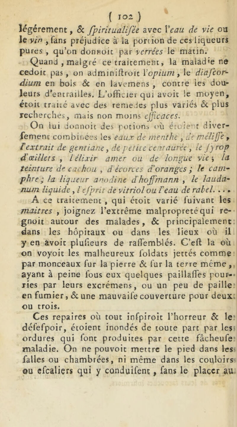 ( >°2 ) légèrement, & fpiritualifée avec Veau de vie ou le vin , fans préjudice à la portion de ces liqueurs pures , qu’on donrcoit par verrèes le matin. Quand, malgré ce traitement, la maladie ne cedoic pas, on adminiftroic Y opium, le diajcor- dium en bois 8c en lavemens , contre les dou- leurs d*entrailles. L’officiei qui avoit le moyen, étoit traité avec des remedes plus variés 8c plus recherches, mais non moins efficaces. On lui do nnoit des potions où étoient diver- fement combinées les eau.x de menthe , de mélijje , T extrait de gentiane, de petite centaurée , le J y rop d'œillets , L élixir amer ou de longue vie y la teinture de cachou , d écorces d'oranges ; le cam- phre ; la liqueur anodine d'hoffmann , le lauda- num liquide , l efprit de vitriol ou Veau de rahel. ... A ce traitement, qui étoit varié fuivant les maîtres , joignez l’extrême malpropreté qui re- gnoit autour des malades, & principalement dans les hôpitaux ou dans les lieux où il y en avoit plulieurs de raflemb-lés. C’eft la où on voyoit les malheureux foldats jettés comme par monceaux fur la pierre 8c fur la terre même , ayant à peine fous eux quelques paillaffes pour- ries par leurs excrémens, ou un peu de paille en fumier, 8c une mauvaife couverture pour deux ou trois. Ces repaires où tout infpiroit l’horreur 8c le défefpoir, étoient inondés de toute part par les ordures qui font produites par cette fâcheufe maladie. On ne pouvoit mettre le pied dans les falles ou chambrées, ni même dans les couloirs ou efcaliers qui y conduifent, fans le placer au