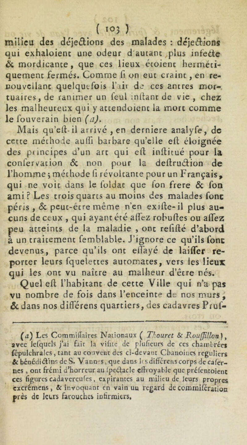 ( <°3 ) milieu des déje&ions des malades : dejeétions qui exhaloienc une odeur d'autanc plus infedte & mordicance , que ces lieux étoienc herméti- quement fermés. Comme ii on eut craint, en re- nouvelant quelquefois l’air de ces antres mor- tuaires, de ranimer un feu! mitant de vie, chez les malheureux qui y attendoient la mort comme le i ’ouverain bien (a). Mais qu’eit-il arrivé , en derniere analyfe, de cette méthode auiîi barbare qu’elle eft éloignée des principes d’un art qui eft inltitué pour la conl'ervation & non pour la deftruétion de l’homme j méthode fi révoltante pour un Français* qui ne voit dans le foldac que Ion frere & fon ami f Les trois quarts au moins des malades fonc péris , & peut-être même n’en exiite-il plus au- cuns de ceux , qui ayant été aidez robuftes ou allez peu atteints de la maladie , ont refifté d’abord à un traitement femblable. J’ignore ce qu’ils fonc devenus, parce qu’ils ont eifayé de laiffer re- porter leurs fquelettes automates, vers les lieux qui les ont vu naître au malheur d’être nés. Quel eft l’habitant de cette Ville qui n’a pas vu nombre de fois dans l’enceint'3 de nos murs, & dans nos différens quartiers, des cadavres Prul- (a) Les Commiflaires Nationaux ( Thouret & RouffMcn), avec leiqucls j’ai fait la viiite de plufîeurs de ces chambrées fépulchrales, tant au couvent des ci-devant Chanoines réguliers & bénédictins de S. Vann-s, que dans ksdifférens corps de cafer- ncs , ont frémi d’horreur au ipedaclc effroyable que préientoient ces figures cadavereufes , expirantes au milieu de leurs propres excrémens, & invoquant en vain ua regard de commisération près de leurs farouches infirmiers.