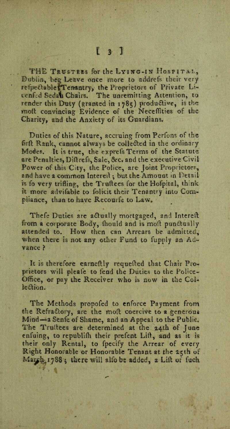 THE Trustees for the Lying-in Hospital, Dublin, bee Leave once more to addrefs their very re fpeCtable {Tenantry, the Proprietors of Private Li- venLd Sedat Chairs. The unremitting Attention, to render this Duty (granted in 1785) productive, is the molt convincing Evidence of the Neceffi'ties of the Charity, and the Anxiety of its Guardians. Duties of this Nature, accruing from Perfons of the firft Rank, cannot always be collected in the ordinary Modes. It is true, the exprefs Terms of the Statute are Penalties, Diftrefs, Sale, &c, and the executive Civil Power of this City, the Police, are Joint Proprietors, 2nd have a common Intereft ; but the Amount in Detail is fo very trifling, the Truftees for theHofpital, think it more advifable to folicit their Tenantry into Com- pliance, than to have Recourfe to Law. Thefe Duties are actually mortgaged, and Intereft from a corporate Body, (hould and is mod punctually attended to. How then can Arrears be admitted, when there is not any other Fund to fupply an Ad- vance > It is therefore earneftly requefted that Chair Pro- prietors will pleale to fend the Duties to the Police- Office, or pay the Receiver who is now in the Col- lection. The Methods propofed to enforce Payment from the RefraCtory, are the mod coercive to a generous Mind—a Senfe of Shame, and an Appeal to the Public. The Trultees are determined at the 2.4th of June enfuing, to republilh their prefent Lift, and as it is their only Rental, to fpecify the Arrear of every Right Honorable or Honorable Tenant at the 2.5th of Majfh^iySS * there will alio be added, a Lift of fuch