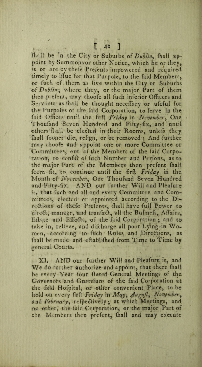 t 44 ] fhall be in the City or Subuibs of Dublin, fhall ap- point by Summons or other Notice, which he or they, is or are by theie Preients impowered and required timely to ifiue for that Purpofe, to the faid Members, or fuch of them as live within the City or Subuibs of Dublin; where they, or the major Part of them then prefent, may chooie all fuch inferior Officers and Servants as fhall be thought neceffary or ufeful for the Purpofes of the faid Corporation, to fcrve in the faid Offices until the firft Friday in November, One Thoufand Seven Hundred and Fifty-fix, and until others fhall be eleCted in their Rooms, unlefs they fhall fooner die, refign, or be removed : And further may choofe and appoint one or more Committee or Committees, out of the Members of the faid Corpo- ration, to confift of fuch Number and Perfons, as to the major Part of the Members then prefent (hall feem fit, to continue until the firfl Friday in the Month of November, One Thoufand Seven Hundred and Fifty-fix. AND our further Will and Pleafure is, that fuch and all and every Committee and Com- mittees, ele&ed or appointed according to the Di- rections of thefe Preients, {hall have full Power to direCt, manage, and tranfaCV, all the Bufincfs, Affairs, Eftate and EffcCts, of the laid Corporation ; and to take in, relieve, and difcharge all poor Lying-in Wo- men, according to filch Rules and Directions, as fhall be made and eftablifhed from Time to Time by general Courts. XI. AND our further Will and Pleafure is, and We do further authorize and appoint, that there fhall be every Year four dated General Meetings of the Governors and Guardians of the faid Corporation at the fard Hofpital, or other convenient Place, to be held on every firft Friday in May, Augufl, November, an & February, refpeCtively ; at which Meetings, and no other, the (aid Corporation, or the major Part of the Members then prefent, ffiall and may execute