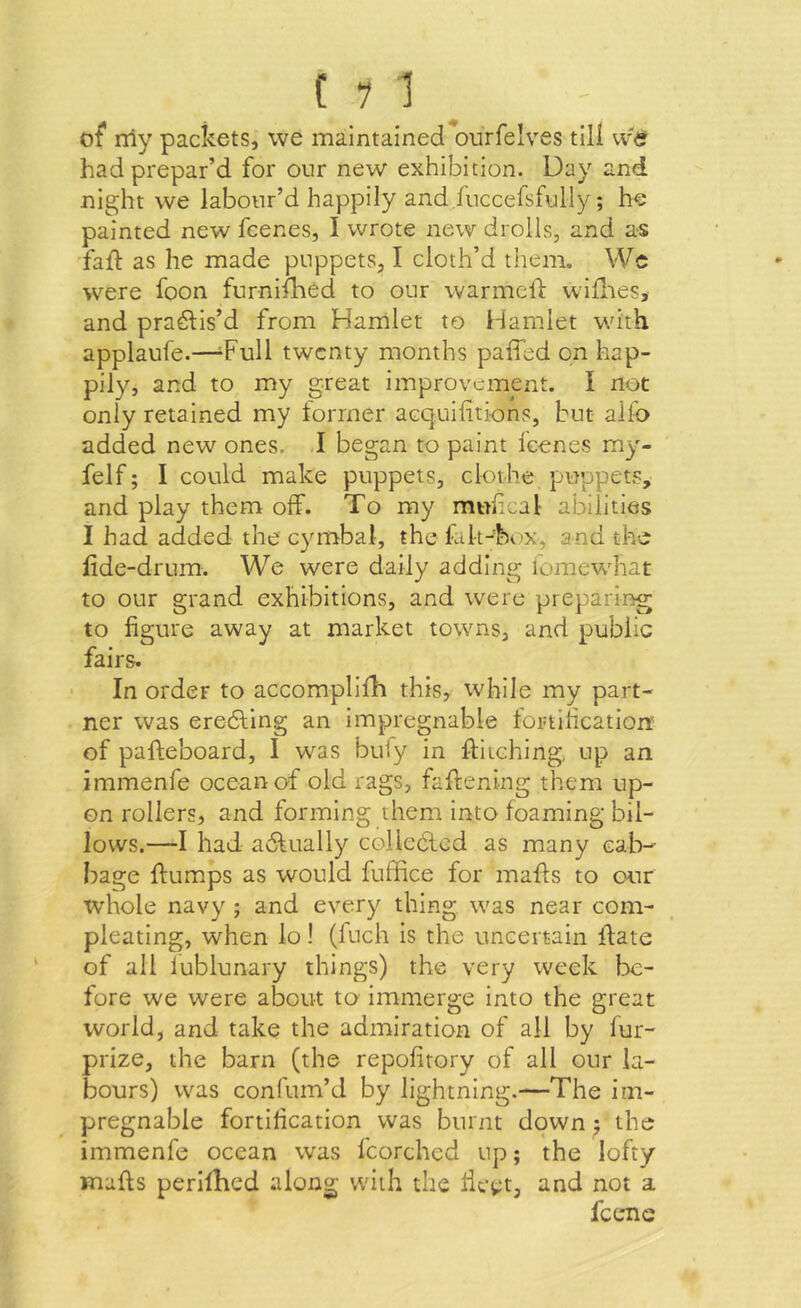 of* rriy packets, we maintained ourfelves tiU w<? had prepar’d for our new exhibition. Day and night we labour’d happily and fuccefsfully; he painted new fcenes, I wrote new drolls, and as fall as he made puppets, I cloth’d tliem. VVc were foon furnifhed to our warmelf willies, and pra^lis’d from Hamlet to Hamlet with applaufe.—'Full twenty months paffed on hap- pily, and to my great improvement. I not only retained my former acquilitions, but alfo added new ones. .1 began to paint leenes my- felf; I could make puppets, clothe puppets, and play them off. To my muhcal abilities I had added the cymbal, the fak-hex, and the lide-drum. We were daily adding iomewhat to our grand exhibitions, and were preparing to figure away at market towns, and public fairs. • In order to accomplifh this, while my part- ner was erecting an Impregnable fortification: of pafteboard, I was buly in ftitching, up an immenfe ocean of old rags, faffening them up- on rollers, and forming them into foaming bil- lows.—I had adlually coUeCled as many cab-- bage ftumps as would fuffice for mails to our whole navy ; and every thing was near corn- pleating, when lo! (fuch is the uncertain ffate of all iublunary things) the very week be- fore we were about to Immerge into the great world, and take the admiration of all by fur- prize, the barn (the repofirory of all our la- bours) was confum’d by lightning.—The im- pregnable fortification was burnt down j the immenfe ocean was fcorched up; the lofty malls perllhed along with the licet, and not a feene