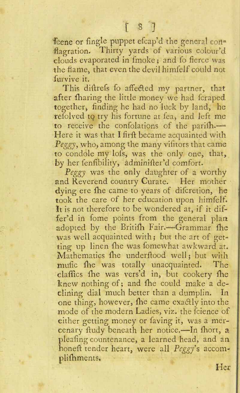 fcene or fingle puppet efcap’d the general cort« flagration. Thirty yards of various colour’d clouds evaporated in fmoke; and fo fierce was the liame, that even the devil himfelf could not furvive it. This diflrefs fo affedled my partner, that after fharing the little money we had fcraped together, finding he had no luck by land, he refolved tQ try his fortune at fea, and left me to receive the confolations of the parifh.—■ Here it was that I firfi; became acquainted with Peggy, who, among the many vifitors that came to condole my lofs, was the only one, that, by her fenfibility, adminiflcr’d comfort. Peggy was the only daughter of a worthy and Reverend country Curate. Her mother dying ere fhe came to years of difcretion, he took the care of her education upon himfelf* It is not therefore to be wondered at, if it dif- fer’d in fome points from the general plan adopted by the Britifh Fair.—^Grammar fhe was well acquainted with; but the art of get- ting up linen fhe was fomewhat awkward at* Mathematics fl'ie underftood wellj but with rnufic file was totally unacquainted* The clafifics fhe was vers’d in, but cookery fhe knew nothing of; and fhe could make a de- clining dial much better than a dumplin. In one thing, however, flie came exadlly into the mode of the modern Ladies, viz. the fcience of either getting money or faving it, was a mer- cenary fludy beneath her notice.—In fliort, a pleafing countenance, a learned head, and an honeft tender heart, were all Peggy's accom- plifhments. Her