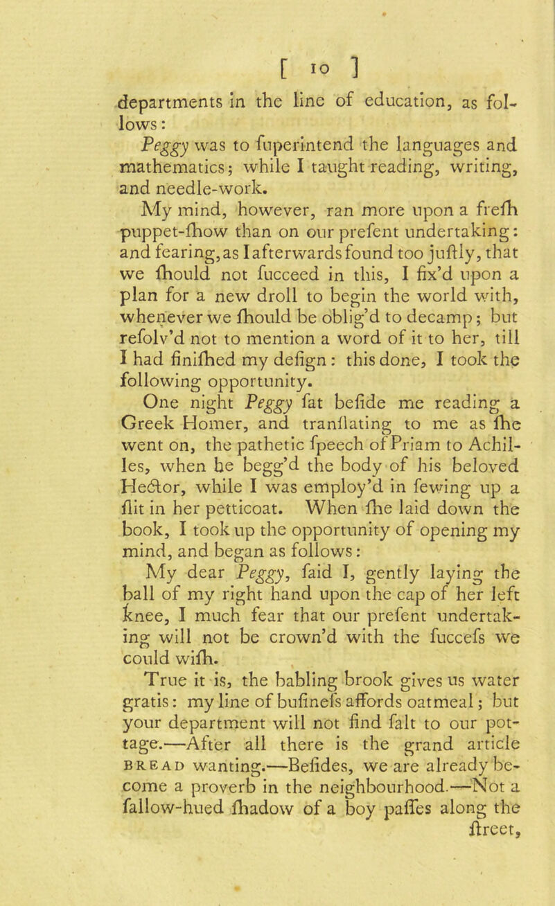 departments in the line of education, as fol- lows : Peggy was to fnperintend the languages and mathematics; while I taught reading, writing, and needle-work. My mind, however, ran more upon a frefh puppet-fhow than on our prefent undertaking: and fearing, as I afterwards found too juflly, that we Ihould not fucceed in this, I fix’d upon a plan for a new droll to begin the world with, whenever we fhould be oblig’d to decamp; but refolv’d not to mention a word of it to her, till I had finifhed my defign: this done, I took the following opportunity. One night Peggy fat befide me reading a Greek Homer, and tranfiating to me as fhe went on, the pathetic fpeech of Priam to Achil- les, when be begg’d the body of his beloved Hedtor, while I was employ’d in fewing up a flit in her petticoat. When fhe laid down the book, I took up the opportunity of opening my mind, and began as follows: My dear Peggy, faid I, gently laying the ball of my right hand upon the cap of her left tnee, I much fear that our prefent undertak- ing will not be crown’d with the fuccefs we could wifh. True it is, the babling brook gives us water gratis: my line of bufinefs affords oatmeal; but your department will not find fait to our pot- tage.—After all there is the grand article BREAD wanting.—Befides, we are already be- come a proverb in the neighbourhood.—^^Not a fallow-hued fliadow of a boy paffes along the ffreet.