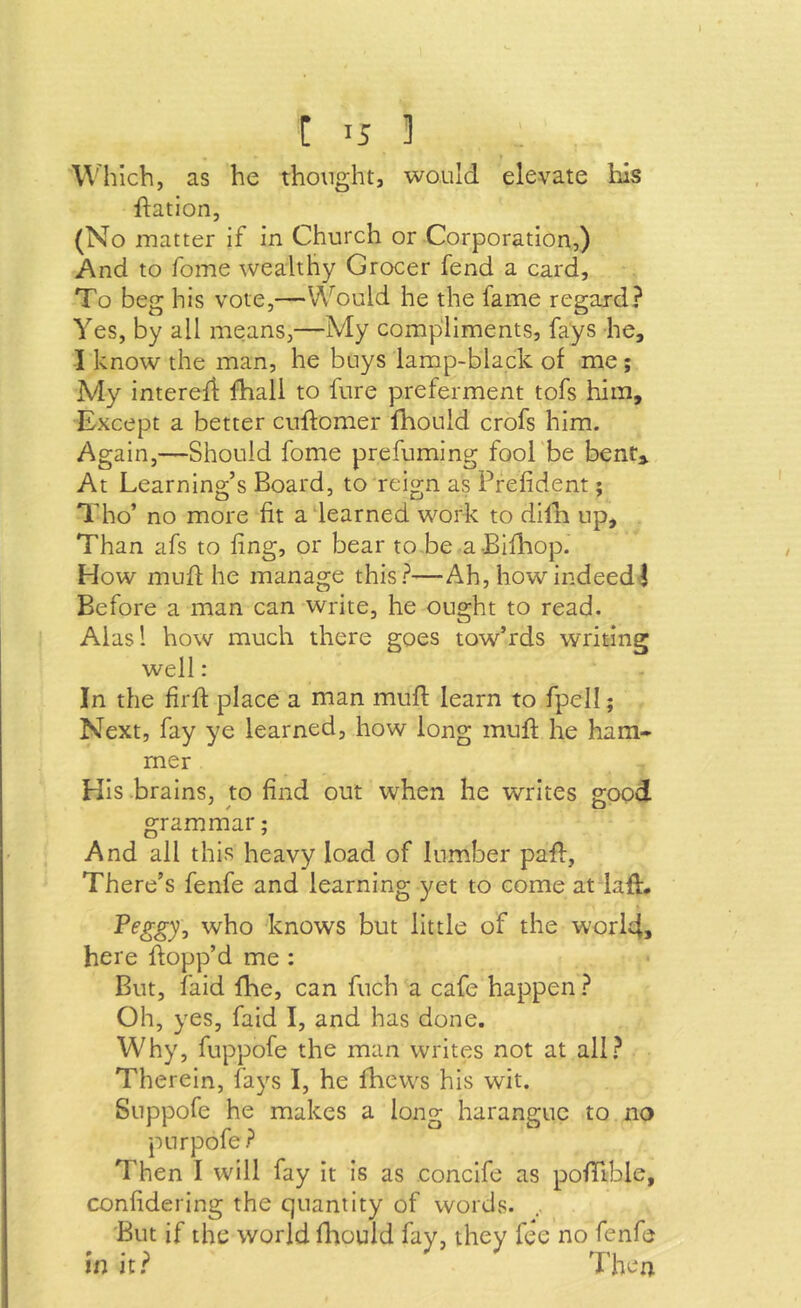 I [ 15 ] Which, as he thought, would elevate his ftation, (No matter if in Church or Corporation,) And to fome wealthy Grocer fend a card. To beg his vote,—Would he the fame regard? Yes, by all means,—My compliments, fays he, I know the man, he buys lamp-black of me; My interefi: fhall to fure preferment tofs him. Except a better cuflomer fhould crofs him. Again,—Should fome prefuming fool'be bent» At Learning’s Board, to reign as Prefident; Tho’ no more fit a learned work to dilli up. Than afs to ling, or bear to be a-Bilhiop. How muff he manage this?—Ah, how indeed I Before a man can write, he ought to read. Alasl how much there goes tow’rds writing well: In the firff place a man mufl learn to fpell; Next, fay ye learned, how long mull; he ham- mer His brains, to find out when he writes good grammar; And all this heavy load of lumber pafl:, There’s fenfe and learning yet to come atdafl. Peggy, who knows but little of the world, here hopp’d me : But, laid fhe, can fuch a cafe happen ? Oh, yes, faid I, and has done. Why, fuppofe the man writes not at all? Therein, fays I, he fhevvs his wit. Suppofe he makes a long harangue to no purpofe? Then I will fay it is as concife as pofTible, confidering the quantity of words. .. 'But if the world fliould fay, they fee no fenfe