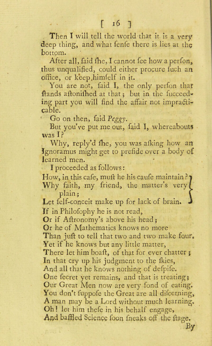 Then I will tell the world-that it Is a very deep thing, and what feni'e there is lies at the bottom. After all, faid fhe, I cannot fee how a perfon, thus unqualified, could either procure fuch an office, or keep.himfelf in it. You are not, faid I, the only perfon that ftands aftoniffied at that; but in the fucceed- ing part you will find the affair not impradli- cable. ' Go on then, faid Peggy. But you’ve put rne out, faid 1, whereabouts was I? Why, reply’d ffie, you was afking how an Ignoramus might get to prefide over a body of learned men. I proceeded as follows: How, in this cafe, mufi: he his caufe maintain ?i Why faith, my friend, the matter’s very/ plain; f Let feif-concelt make up for lack of brain. J If in Philofophy he is not read. Or if Aftronomy’s above his head; Or he of Mathematics knows no more Than juft to tell that two and two make four. Yet if he knows but any little matter. There let him boaft, of that for ever chatter ; In that cry up his judgment to the fkles. And all that he knows nothing of defpife. One fecret yet remains, and that is treating; Our Great Men now are very fond of eatingl You don’t fuppofe the Great are all difeerning, A man may be a Lord without much learning. Oh! let him thefe in his behalf engage, Aftd baffled Science foon fneaks off the ftage. By