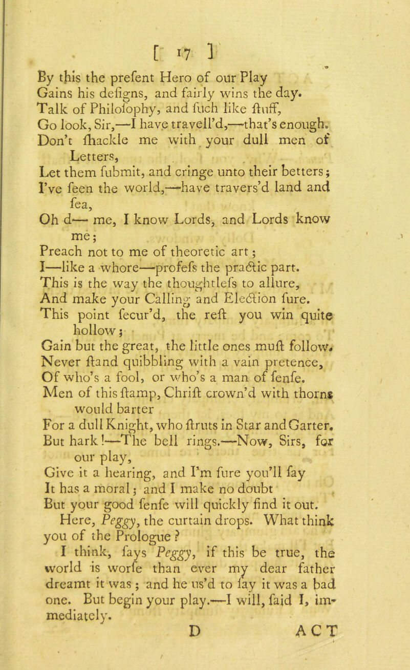 [' I? 1' By this the prefent Hero of our Play Gains his deiigns, and fairly wins the day. Talk of Philoiophy, and fitch like ftuff. Go look. Sir,*—I have travell’d,—that’s enough. Don’t fhackle me with your dull men of^ Letters, Let them fubmit, and cringe unto their betters; I’ve feen the world,—-have travers’d land and fea. Oh d— me, I know Lords, and Lords know me; Preach not to me of theoretic art; I—like a whore—profefs the pradtic part. This is the way the thoughtlefs to allure. And make your Calling and Eledlion fure. This point fecur’d, the reft you win quite hollow; Gain but the great, the little ones muft follow- Never ftand quibbling with a vain pretence. Of who’s a fool, or who’s a man of fenfe. Men of this ftamp, Chrift crown’d with thorns would barter For a dull Knight, who ftruts in Star andGarter, But hark!—The bell rings.—Now, Sirs, fox our play. Give it a hearing, and I’m fure you’ll fay It has a moral; and I make no doubt But your good fenfe will quickly find it out. Here, Peggy^ the curtain drops. What think you of the Prologue ? I think, fays Peggy, if this be true, the world is worfe than ever my dear father dreamt it was; and he us’d to lay it was a bad one. But begin your play.—I will, faid L im- mediately. D ACT