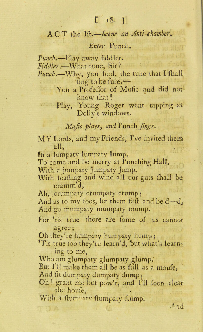 ACT the Ift.—Scene an Anti-chamber^. Enter Punch. Flinch.—Play away fiddler. Fiddler.^—What tune, Sir? Punch.—Why, you fool, the tune that I fhall ‘fing to be fure.^ You a ProfeiTor of Mufic and did not know that! play. Young Roger went tapping at Dolly’s windows. Mujic piays^ and Punch Jings. MY Lords, and my Friends, I’ve invited therti klh Jh a lumpaty lumpaty lump, I To come and be merry at Punching Hall, With ajumpaty jumpaty jump. With feafting and wine all our guts Ihall be: cramm’d. Ah, crumpaty efumpaty crump • And as to my foes, let them faft and be d—d. And go murnpaty muinpaty mump. For his true there are fome of us cannot agree; Oh they’re humpaty humpaty hump 5 *Tis true too thev’re learn’d, hut what’s learn- mg to me, Who am glumpaty glumpaty glump.' But I’ll make them all be as fiill as a moufe, And fit dumpaty dumpaty dump; Oh! grant me but pow’r, and Til foon cleat* the houfe, ' With a fium’\Ttv fiumpaty fiump. And
