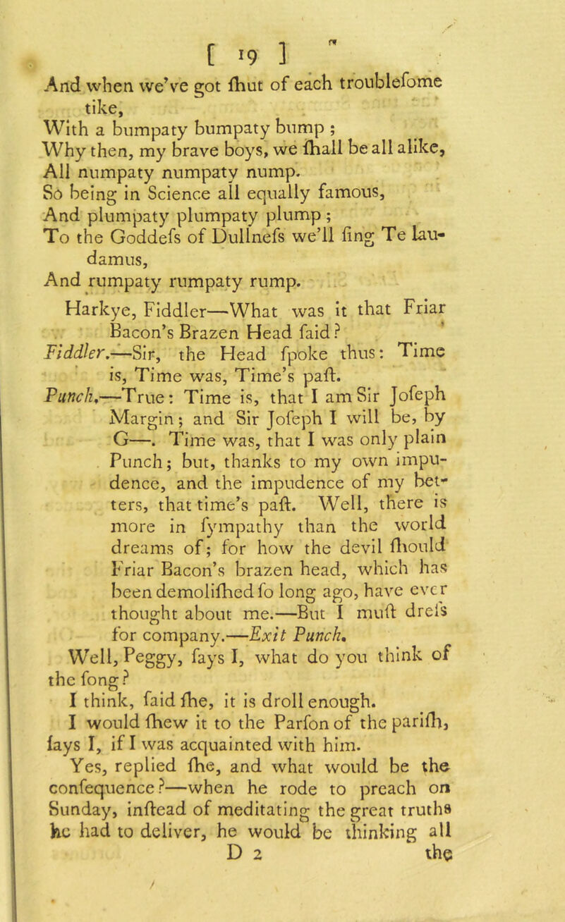 f '9 ] And when weVe eot fhut of each troublefome tike, With a bumpaty bumpaty bnmp ; Why then, my brave boys, we ihail be all alike, All numpaty numpaty nump. So being in Science all equally famous. And plumpaty plumpaty plump ; To the Goddefs of Dullnefs we’ll ling Te lau- damus. And rumpaty rumpaty rump. Harkye, Fiddler—What was it that Friar Bacon’s Brazen Head faid ? ’ Fiddler,—Sir, the Head fpoke thus: Time is, Time was, Time’s part. Punchy—True: Time is, that I am Sir Jofeph Margin; and Sir Jofeph I will be, by G—. Time was, that I was only plain Punch; but, thanks to my own impu- dence, and the impudence of my bet-^ ters, that time’s paft. Well, there is more in fympathy than the world dreams of; for how the devil iltould Friar Bacon’s brazen head, which has been demoliihedfo long ago, have ever thought about me.—But I muft dreis for company.—Exit Punch, Well, Peggy, fays I, what do you think of the fong ? I think, faid fhe. It is droll enough. I would fhew it to the Parfon of the pariflt, fays I, if I was acquainted with him. Yes, replied fhe, and what would be the confequence?—when he rode to preach on Sunday, inffead of meditating the great truths he had to deliver, he would be thinking all D 2 the