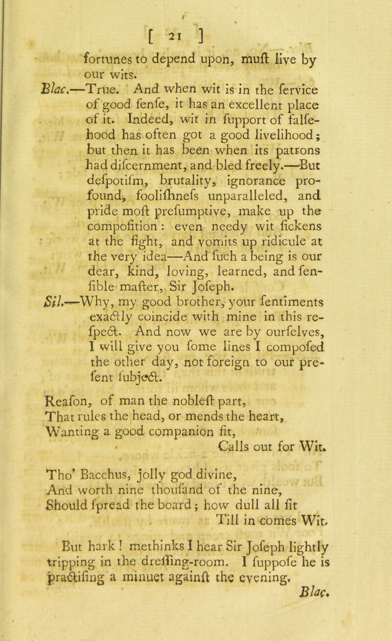 / [ 2' ] w fortunes to depend upon, muft live by our wits. JB/jf.—True. And when wit is in the fcrvice of good fenfe, it has an excellent place of it. Indeed, wit in fupport of falfe- hood has often got a good livelihood; but then it has been when its patrons haddifcernment, and<bled freely.—'But defpotifm, brutality, ignorance pro- found, foolifhnefs unparalleled, and pride moft prefumptive, make up the - compolition : even needy wit fickens at the fight, and vomits up ridicule at the very idea—And fuch a being is our dear, kind, loving, learned, and fen- fible-mafter, Sir Jofeph. Why, my good brother,'your fentiments exadlly coincide with mine in this re- fpecl. And now we are by ourfelves, I will give you fome lines I compofed the other day, not foreign to our pre- fent lubjedl. Reafon, of man the noblelf part, That rules the head, or mends the heart. Wanting a good companion fit, ' Calls out for Wit. >. Tho’ Bacchus, jolly god divine, And worth nine thoufand of the nine. Should fpread the board; how dull all fit Till in comes Wit. But hark ! methinks I hear Sir Jofeph lightly tripping in the drelRng-room. 1 fuppofe he is pra^ifing a minuet againfl the evening, BJac,