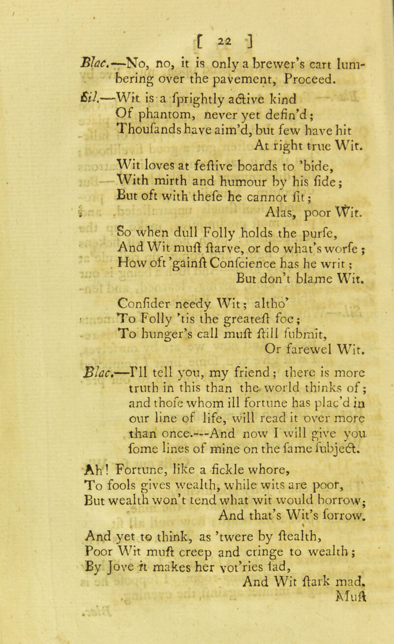 No, no, it is only a brewer’s cart lum- ' Bering over the pavement. Proceed. £il.—Wit is a fprightly adlive kind Of phantom, never yet defin’d; Thoufands have aim’d, but few have hit At right true Wit. Wit loves at feflive boards to ’bide, — With mirth and humour by his fide; But oft with thefe he cannot fit; 3 . Alas, poor \t’it. So when dull Folly holds the purfe, And Wit mnlf fi:arve, or do what’s worfe ; , How oft ’gainft Confcience has he writ; But don’t blame Wit. Confider needy Wit; altho’ ! To Folly ’tis the greatefi: foe; To hunger’s call mufi: flill fubmit, Or fare we 1 Wit. Bhc,—ril tell you, my friend; there is more truth in this than the- world thinks of; and thofe whom 111 fortune has plac’d in our line of life, will read It over more than once.—And now I will give you fome lines of mine on the fame fubjedf. Ah! Fortune, like a-fickle whore. To fools gives wealth, while wits are poor. But wealth won’t tend what wit would borrow; And that’s Wit’s forrow. % And yet to think, as ’twere by ftealth. Poor Wit muft creep and cringe to wealth; By Jove it makes her vot’rles iad. And Wit flark mad.