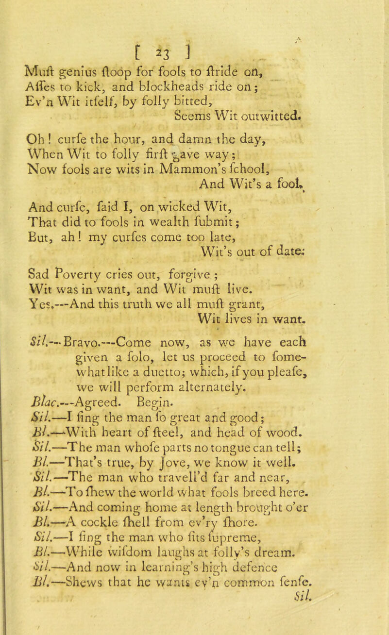 Muil: genius (loop for fools to flrlde ofl, Alfes to kick, and blockheads ride on; Ev’n Wit itfeUj by folly bitted. Seems Wit outwitted. k Oh ! curfe the hour, and damn the day, When Wit to folly firft ■j^ave way; Now fools are wits in Mammon’s fchool. And Wit’s a fool* > And curfe, faid I, on wicked Wit, That did to fools in wealth fubmit; But, ah! my curfes come too late. Wit’s out of date; Sad Poverty cries out, forgive ; Wit was in want, and Wit muft live. Yes.—And this truth we all muft grant. Wit lives in want. <- 5/7.— Bravo.—Come now, as we have each given a folo, let us proceed to fome- whatlike a duetto; which, if you pleafc, we will perform alternately. Jj/ac.—Agreed. Begin. O cJ Sil.—I ling the man fo great and good; ii/.—-^With heart of fteel, and head of wood. Sil.—The man whofe parts no tongue can tell; BI.—That’s true, by Jove, w^e know it well. Sil.—The man who travell’d far and near, Bl.—To fhew the world what fools breed here. Sil.—And coming home at length brought o’er Bl.—A cockle fhell from ev’ry lliore. Sil.—I ling the man who lits lupreme, Bl.—While vvifdom laughs at folly’s dream. 5/7.—And now in learning’s hio:h defence Bl,—Shews that he wants cv’n common fenfe. iii.