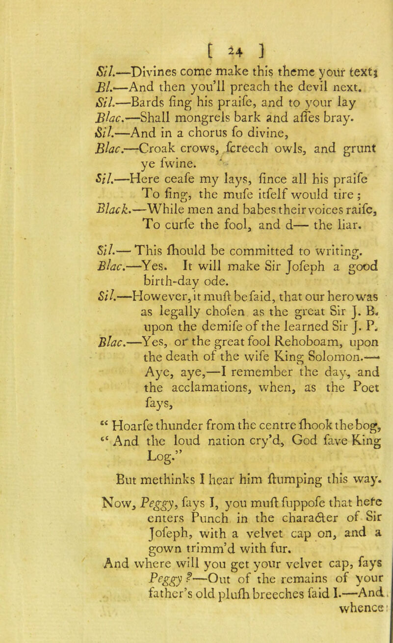 Si I.—Divines come make this theme yoiir text} £L—And then you’ll preach the devil next. Sil.—Bards ling his praife, and to your lay Biac.—Shall mongrels bark and alies bray. Sil.—And in a chorus fo divine, Blac.—Croak crows, Icreech owls, and grunt ye fwine. Sil,—Here ceafe my lays, lince all his praife To ling, the mufe itfelf would tire; Black.—While men and babes their voices raife. To curfe the fool, and d— the liar. SiI.— This fhould be committed to writing. Blac,—^Yes. It will make Sir Jofeph a good birth-day ode. Sil.—However, it muft be faid, that our hero was as legally chofen as the great Sir J. B« upon the demife of the learned Sir J. P. Blac.—Yes, or the great fool Rehoboam, upon the death of the wife King Solomon.— Aye, aye,—I remember the day^ and the acclamations, when, as the Poet fays, “ Hoarfe thunder from the centre IBook the bog, “ And the loud nation cry’d, God fave King Log,” But methinks I hear him ftumping this way. Now, Peggy, fays I, you muftfuppofe that hefc enters Punch in the charadler of-Sir Jofeph, with a velvet cap on, and a gown trimm’d with fur. And where will you get your velvet cap, fays Peggy f—Out of the remains of your father’s old plufh breeches faid 1.—And. whence: