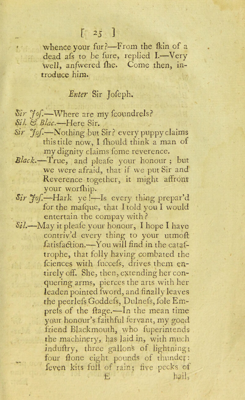 ' Xvhence your fur?—From the fkin of a dead afs to be flire, replied I.—Very well, anfwered Ihe. Come then, in- troduce him. Enter Sir Jofeph. ^ir Jof.—Where arc my fcoundrels? &'l & Blac.—Here Sir. Sir Jof.—Nothing but Sir? every puppy claims this title now, I fhould think a man of my dignity claims fome reverence. £lack.~^True, and pleafe your honour ; but we were afraid, that if we put Sir and Reverence together, it might affront your worllilp. Sir yof.—^HsLik ye I—Is every thmg prepar’d for the mafque, that I told you I would entertain the compay with ? SiL—May it pleafe your honour, I hope I have contriv’d every thing to your utmoft fatlsfaOlion.—You will find in the cataf- trophe, that folly having combated the fciences with fuccefs, drives them en- tirely off. She, then, e^^tending her con- quering arms, pierces the arts with her leaden pointed fword, and finally leaves the peerlefs Goddefs, Dnlnefs, foie Em- prefs of the ftage.-—In the mean time your honour’s faithful fervant, my good friend Blackmouth, who fuperintends the machinery, has laid In, with much indufiry, three gallon^ of lightning; four flone eight pounds of thundci': fcven kits full of rain; five pecks of E hailj