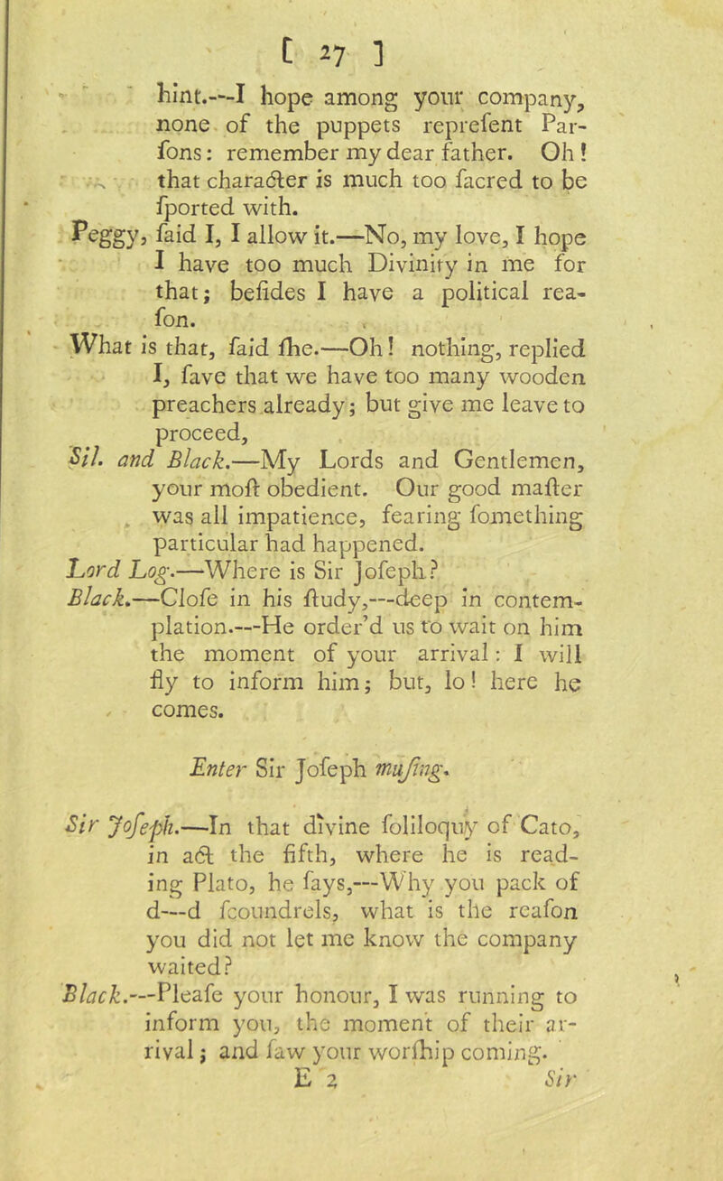 ■>  ■ hint.—I hope among yonr company, none, of the puppets reprefent Par- fons: remember my dear father. Oh ! . that charadler is much too facred to be fported with. Peggy, faid I, I allow it.—No, my love, I hope I have too much Divinity in me for that; belides I have a political rea- ^ fon. What is that, faid Ihe.—Oh! nothing, replied I, fave that we have too many wooden preachers already; but give me leave to proceed, 5/7. and Black.—My Lords and Gentlemen, your moft obedient. Our good mailer . was all impatience, fearing fomething particular had happened. Lord Log.—Where is Sir jofepli? Black.—Clofe in his Hudy,—deep in contem- plation.—He order’d us to wait on him the moment of your arrival: I will liy to inform him; but, lo! here he X comes. Lnter Sir Jofeph mujing. 5/V Jofeph.—In that divine foliloquy of'Cato, in adt the fifth, where he is read- ing Plato, he fays,—Why you pack of d—d fcoundrels, what is the reafon you did not let me know the company waited? Black.—Pleafe your honour, I was running to inform you, the moment of their ar- rival ; and faw your worlhip coming. E z Sir