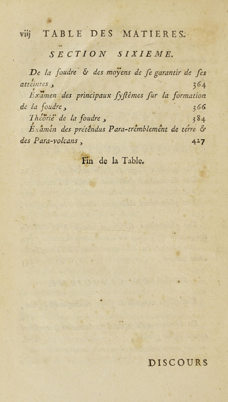 vitj TABLE DES MATIERES; SECTION SIXIEME. De la foudre & des moyens de fe garantir de fes atteintes 364 Examen des principaux fyjlèmes fur la formation de la foudre 366 Iheorië de la foudre j 384 Examen des prétendus P ara-tremblement de terre & des Para-volcans y 42.7 Fin de la Table. DISCOURS