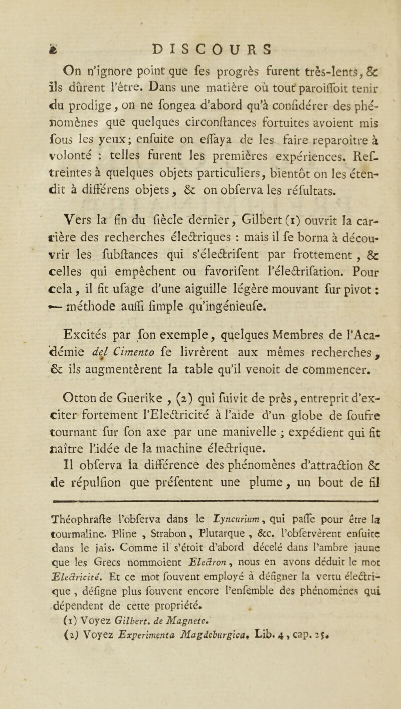 On n’ignore point que fes progrès furent très-lents, & ils durent l’être. Dans une matière où tout' paroifîoit tenir du prodige, on ne fongea d’abord qu’à confidérer des phé- nomènes que quelques circonftances fortuites avoient mis fous les yeux; enfuite on effaya de les faire reparoitre à volonté : telles furent les premières expériences. Ref- treintes à quelques objets particuliers, bientôt on les éten- dit à différens objets, & onobfervales réfultats. Vers la fin du fiècle dernier, Gilbert(i) ouvrit la car- rière des recherches électriques : mais il fe borna à décou- vrir les fubftances qui s’éledtrifent par frottement , & celles qui empêchent ou favorifent l’éle&rifation. Pour cela, il fit ufage d’une aiguille légère mouvant fur pivot : •— méthode aufîi fimple qu’ingénieufe. Excités par fon exemple, quelques Membres de l’Aca- démie del Cimento fe livrèrent aux mêmes recherches , 6c ils augmentèrent la table qu’il venoit de commencer. Otton de Guerike , (2) qui fuivit de près, entreprit d’ex- citer fortement l’Eleétricité à l’aide d’un globe de foufre tournant fur fon axe par une manivelle ; expédient qui fit naître l’idée de la machine éleétrique. Il obferva la différence des phénomènes d’attra&ion Sc de répulfion que préfentent une plume, un bout de fil Théophrafte l’obferva dans le Zyncurium, qui paffe pour être la tourmaline. Pline , Strabon, Plutarque , &c. l’obfervèrent enfuite dans le jais. Comme il s’étoit d’abord décelé dans l’ambre jaune que les Grecs nommoient Electron, nous en avons déduit le mot Electricité. Et ce mot fouvent employé à défigner la vertu éleétri- que , défigne plus fouvent encore l’enfemble des phénomènes qui dépendent de cette propriété. (1) Voyez Gilbert, de Magnete. (z) Voyez Expérimenta Magdeburgicat Lib. 4 » cap. z$4