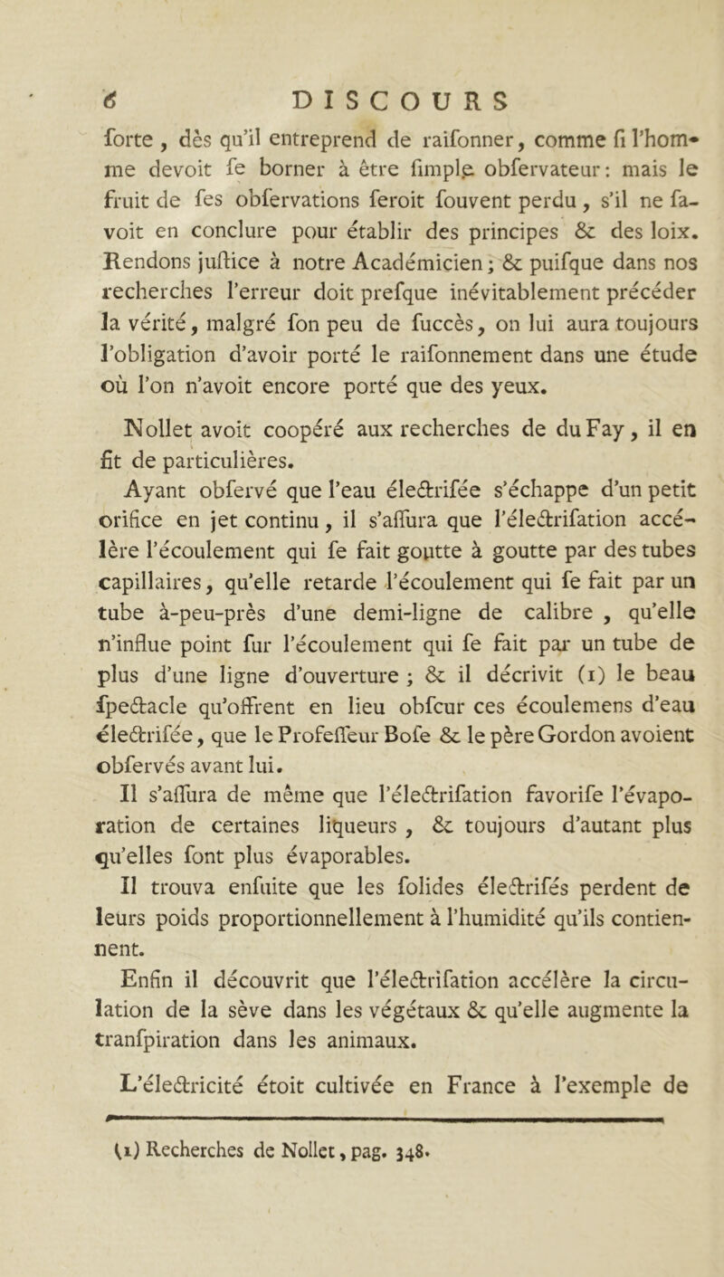 forte , dès qu’il entreprend de raifonner, comme fi l’hom* me devoit fe borner à être fimpl.e obfervateur: mais le fruit de fes obfervations feroit fouvent perdu , s’il ne fa- voit en conclure pour établir des principes & des loix. Rendons juftice à notre Académicien; & puifque dans nos recherches l’erreur doit prefque inévitablement précéder la vérité, malgré fon peu de fuccès, on lui aura toujours l’obligation d’avoir porté le raifonnement dans une étude où l’on n’avoit encore porté que des yeux. Nollet avoit coopéré aux recherches de duFay, il en \ fit de particulières. Ayant obfervé que l’eau éleétrifée s’échappe d’un petit orifice en jet continu, il s’affura que l’éledrifation accé- lère l’écoulement qui fe fait goutte à goutte par des tubes capillaires, quelle retarde l’écoulement qui fe fait par un tube à-peu-près d’une demi-ligne de calibre , quelle n’influe point fur l’écoulement qui fe fait par un tube de plus d’une ligne d’ouverture ; & il décrivit (i) le beau fpeètacle qu’offrent en lieu obfcur ces écoulemens d’eau éleétrifée, que le Profeffeur Bofe & le père Gordon avoient obfervés avant lui. Il s’affura de même que Péleétrifation favorife l’évapo- ration de certaines liqueurs , & toujours d’autant plus qu’elles font plus évaporables. Il trouva enfuite que les folides éleffrifés perdent de leurs poids proportionnellement à l’humidité qu’ils contien- nent. Enfin il découvrit que l’éle&rifation accélère la circu- lation de la sève dans les végétaux & quelle augmente la tranfpiration dans les animaux. L’éle&ricité étoit cultivée en France à l’exemple de I— ■ — ■ !■ Ml ■ ■■■ ■ . I .111 Ml II I . U) Recherches de Nollet, pag. 348.