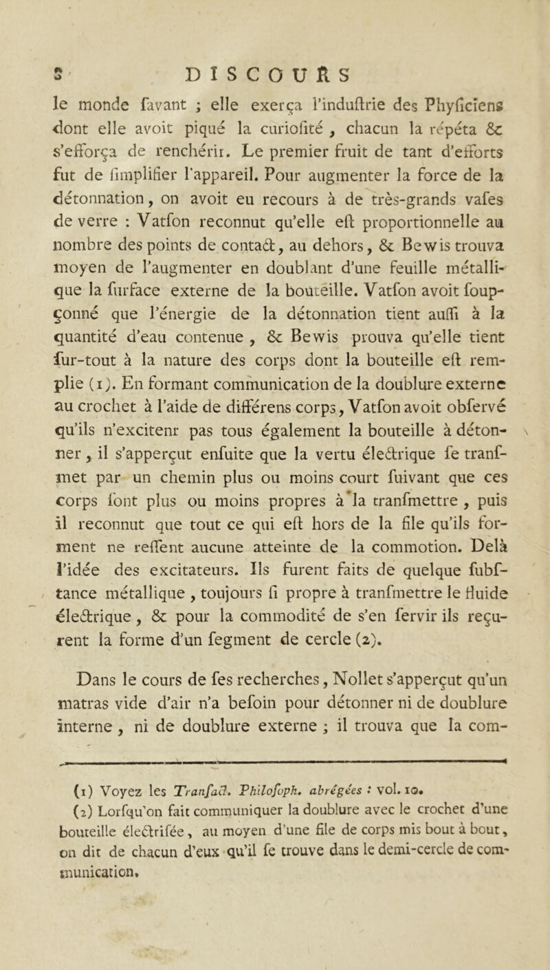 le monde favant ; elle exerça l’induftrie des Pliyficiens dont elle avoit piqué la curiofité , chacun la répéta &c s’efforça de renchérir. Le premier fruit de tant d'efforts fut de Amplifier l’appareil. Pour augmenter la force de la détonnation, on avoit eu recours à de très-grands vafes de verre : Vatfon reconnut quelle eft proportionnelle au nombre des points de contad, au dehors, & Bewis trouva moyen de l’augmenter en doublant d’une feuille métalli- que la furface externe de la bouteille. Vatfon avoit foup- çonné que l’énergie de la détonnation tient aufli à la quantité d’eau contenue , 8c Bewis prouva qu’elle tient fur-tout à la nature des corps dont la bouteille eft rem- plie (i). En formant communication de la doublure externe au crochet à l’aide de différens corps, Vatfon avoit obfervé qu’ils n’excitenr pas tous également la bouteille à déton- \ ner, il s’apperçut enfuite que la vertu éledrique fe tranf- met par un chemin plus ou moins court fuivant que ces corps font plus ou moins propres à la tranfmettre , puis il reconnut que tout ce qui eft hors de la file qu’ils for- ment ne reffent aucune atteinte de la commotion. Delà l’idée des excitateurs. Ils furent faits de quelque fubf- tance métallique , toujours fi propre à tranfmettre le fluide éledrique, & pour la commodité de s’en fervir ils reçu- rent la forme d’un fegment de cercle (2). Dans le cours de fes recherches, Nollet s’apperçut qu’un matras vide d’air n’a befoin pour détonner ni de doublure interne, ni de doublure externe ; il trouva que la com- (1) Voyez les TranfaCl. Philofuph. abrégées : vol. io* (2) Lorfqu’on fait communiquer la doublure avec le crochet d’une bouteille éledrifée, au moyen dune file de corps mis bout à bout, 011 dit de chacun d’eux qu’il fe trouve dans le demi-cercle de com- munication.