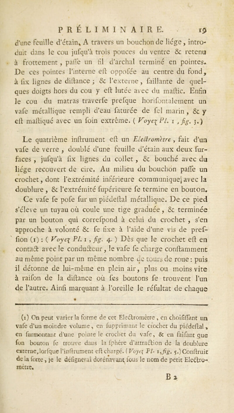 d'une feuille d’étain* A travers un bouchon de liège, intro- duit dans le cou jufqu’à trois pouces du ventre & retenu à frottement, pâlie un fil d’archal terminé en pointes. De ces pointes l’interne eft oppofée au centre du fond, à fix lignes de dillance ; & l’externe, Taillante de quel- ques doigts hors du cou y eft lutée avec du maftic. Enfin le cou du matras traverfe prefque horifontalement un vafe métallique rempli d’eau faturée de fel marin, & y cil maftiqué avec un foin extrême. ( Voye-^Pl. i Jfig. 3.) Le quatrième inftrument efl un Elettrometre , fait d’un vafe de verre , doublé d’une feuille d’étain aux deux fur- faces , jufqu’à fix lignes du collet, & bouché avec du liège recouvert de cire. Au milieu du bouchon paffe un crochet, dont l’extrémité inférieure communique^ avec la doublure , & l’extrémité fupérieure fe termine en bouton. Ce vafe fe pofe fur un piédellal métallique. De ce pied s’élève un tuyau où coule une tige graduée, & terminée par un bouton qui correfpond à celui du crochet , s’en approche à volonté & fe fixe à l’aide d’une vis de pref- fion (1) : ( Voyei PL 1 , fig. 4. ) Dès que le crochet efl en contaét avec le conducteur, le vafe fe charge conflamment au même point par un même nombre de tours de roue : puis il détonne de lui-même en plein air, plus ou moins vite à raifon de la diftance où fes boutons fe trouvent l’un de l’autre. Ainfi marquant à l’oreille le réfultat de chaque (1) On peut varier la forme de cet Eleétromètre , en choififtànt un vafe d’un moindre volume, en fupprimant le crochet du piédefial » en furmontant d'une pointe le crochet du vafe, & en faifant que fon bouton fe trouve dans la fphère d’attraétion de la doublure externejorfque l’infirument eft chargé. ( Voyci PI- 5.)Conflruic de la forte, ]e le défignerai dorénavant lous le nom de petit Eleétro- métre,