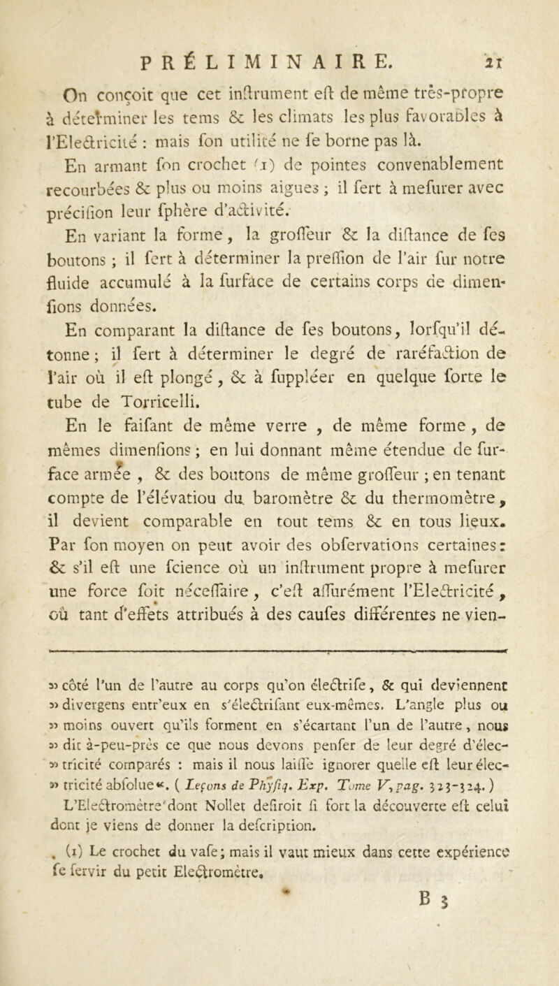 On conçoit que cet inftrument eft de même très-pfopre à déterminer les tems & les climats les plus favorables à l’Eledricité : mais fon utilité ne fe borne pas là. En armant fon crochet ^i) de pointes convenablement recourbées & plus ou moins aigues ; il fert à mefurer avec précifion leur fphère d’adivité. En variant la forme, la groffeur & la diftance de Tes boutons ; il fort à déterminer la preffion de l’air fur notre fluide accumulé à la furfâce de certains corps de dimen- fions données. En comparant la diftance de fes boutons, lorfqu’il dé- tonne ; il fert à déterminer le degré de raréfadion de l’air où il eft plongé , & à fuppléer en quelque forte le tube de Torriceîli. En le faifant de même verre , de même forme , de mêmes dimensions ; en lui donnant même étendue de fur- face armee , & des boutons de même groffeur ; en tenant compte de Pélévatiou du. baromètre & du thermomètre , il devient comparable en tout tems & en tous lieux. Par fon moyen on peut avoir des obfervations certaines: &: s’il eft une fcience où un inftrument propre à mefurer une force foit néceffaire, c’eft affurément l’Eledricité , où tant d’effets attribués à des caufes différentes ne vien- 35 côté l’un de l'autre au corps qu'on éledrife, & qui deviennent 3> divergens entr’eux en s’éîedrifant eux-mèmes. L’angle plus ou 33 moins ouvert qu'ils forment en s'écartant l’un de l’autre, nous 33 dit à-peu-près ce que nous devons penfer de leur degré d’élec- 33 tricité comparés : mais il nous laide ignorer quelle eft leur élec- 33 tricité abfolue*. ( Leçons de Phyfiq. Exp. Tome V,pag. 323-524. ) L’Eledromètre'dont Nollet defiroit fi. fort la découverte eft celui dont je viens de donner la defcription. . (1) Le crochet du vafe ; mais il vaut mieux dans cette expérience fe fervir du petit Ele&romètre,