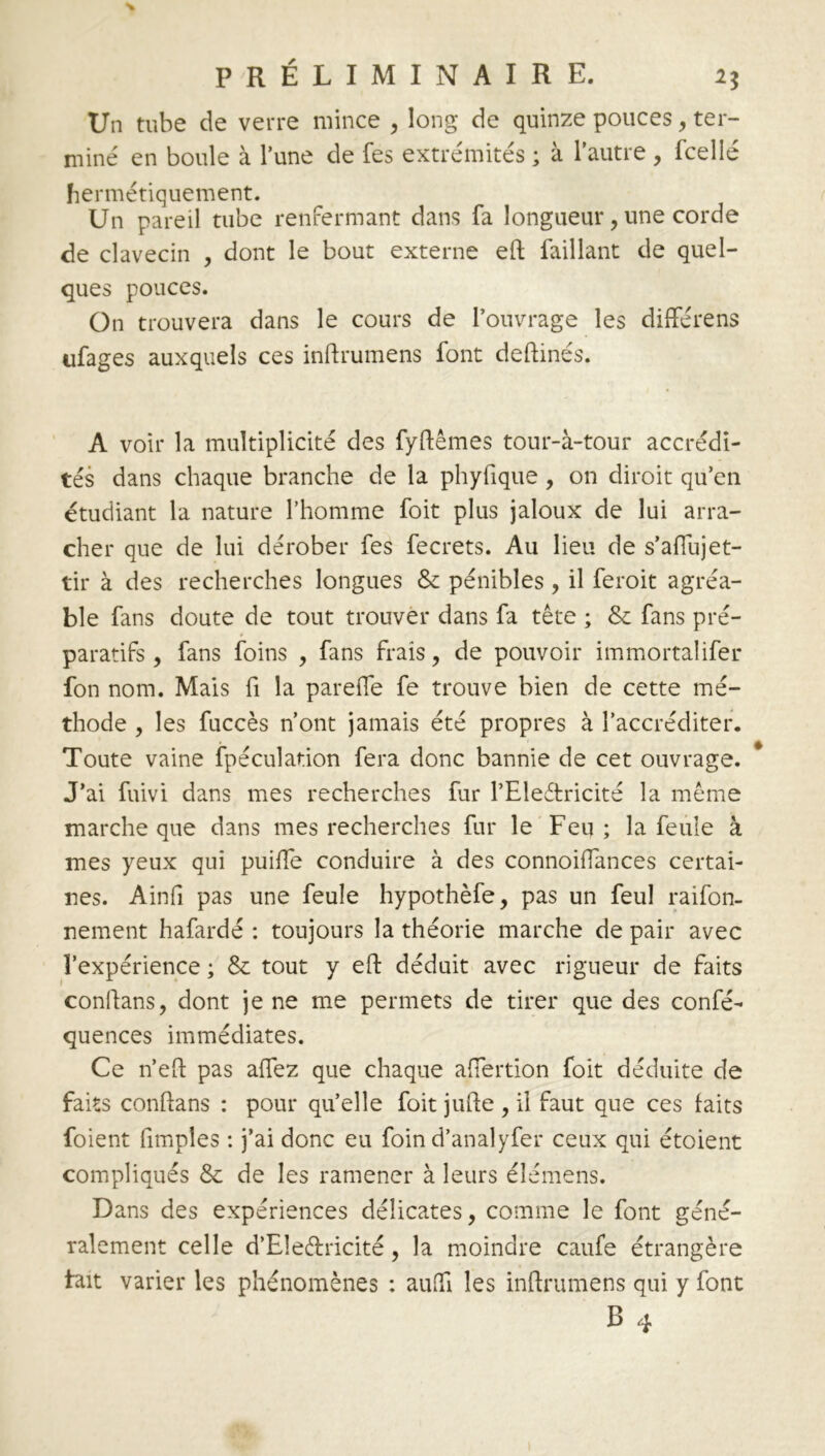 Un tube de verre mince , long de quinze pouces, ter- mine' en boule à l’une de fes extrémités ; à l’autre , fcelié hermétiquement. Un pareil tube renfermant dans fa longueur, une corde de clavecin , dont le bout externe eft faillant de quel- ques pouces. On trouvera dans le cours de l’ouvrage les diffère ns ufages auxquels ces inftrumens font deftinés. A voir la multiplicité des fyftêmes tour-à-tour accrédi- tés dans chaque branche de la phyfique , on diroit qu’en étudiant la nature l’homme foit plus jaloux de lui arra- cher que de lui dérober fes fecrets. Au lieu de s’afiujet- tir à des recherches longues & pénibles , il feroit agréa- ble fans doute de tout trouver dans fa tête ; & fans pré- paratifs , fans foins , fans frais, de pouvoir immortalifer fon nom. Mais fi la pareffe fe trouve bien de cette mé- thode , les fuccès n’ont jamais été propres à l’accréditer. Toute vaine fpéculation fera donc bannie de cet ouvrage. J’ai fuivi dans mes recherches fur l’Eleétricité la même marche que dans mes recherches fur le Feu; la feule à mes yeux qui puiïïe conduire à des connoiflances certai- nes. Ainfi pas une feule hypothèfe, pas un feul raifon- nement hafardé : toujours la théorie marche de pair avec l’expérience ; & tout y eft déduit avec rigueur de faits conftans, dont je ne me permets de tirer que des confé- quences immédiates. Ce n’eft pas aflez que chaque affertion foit déduite de faits conftans : pour qu’elle foit jufte , il faut que ces laits foient fimples : j’ai donc eu foin d’analyfer ceux qui étoient compliqués & de les ramener à leurs élémens. Dans des expériences délicates, comme le font géné- ralement celle d’EIe&ricité, la moindre caufe étrangère lait varier les phénomènes : aulfi les inftrumens qui y font B 4