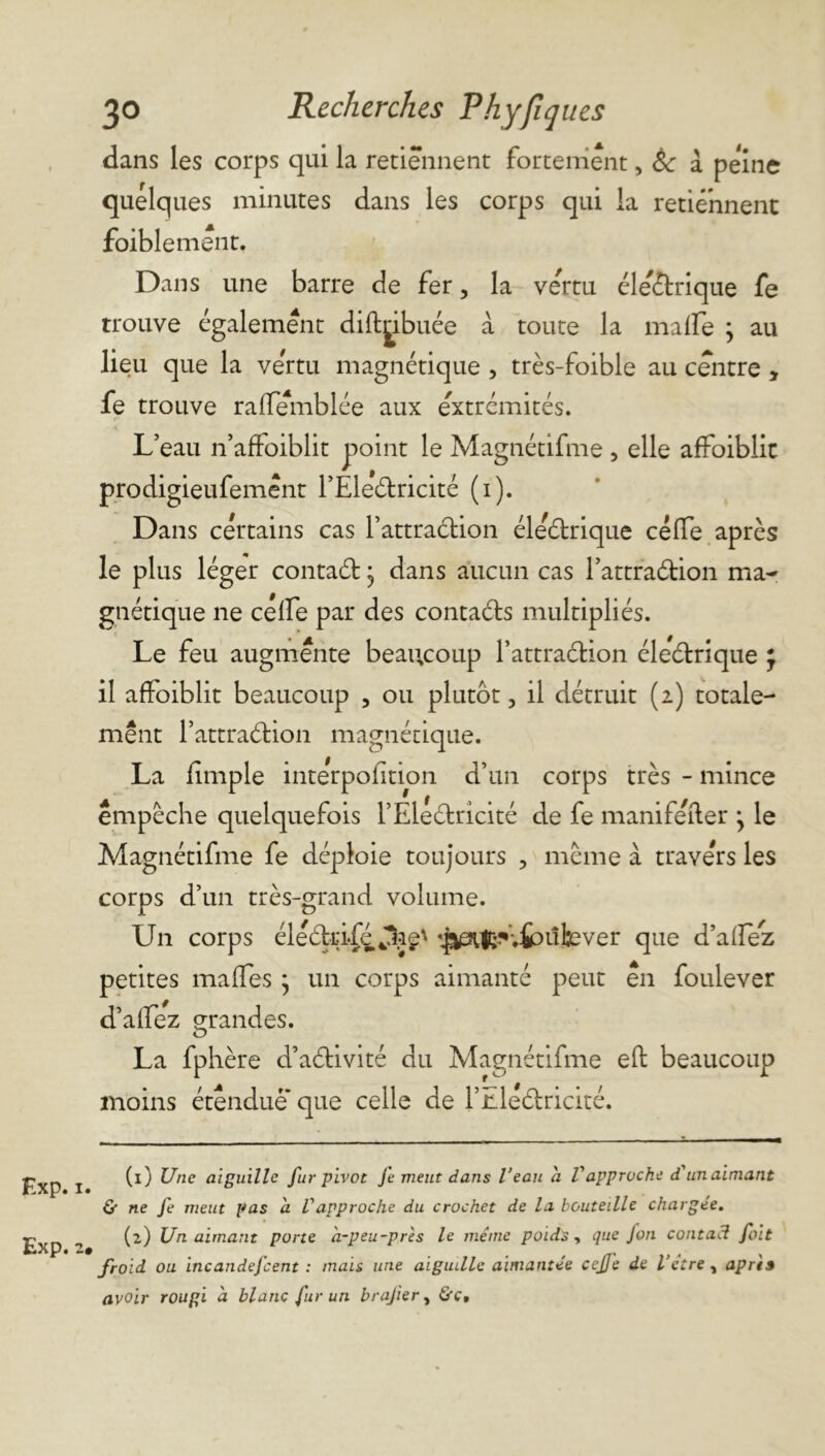 dans les corps qui la retiennent fortement, 8c a pe'ine quelques minutes dans les corps qui la retiennent foiblement. Dans une barre de fer, la ve'rtu éle'étrique fe trouve également diftribuée à toute la malfe ; au lieu que la vertu magnétique , très-foible au centre , fe trouve raflemblée aux extrémités. L’eau n’affoiblit point le Magnétifme , elle affoiblit prodigieufemênt l’Éle'étricité (i). Dans certains cas l’attraétion éle étriqué céffe après le plus léger contaét • dans aucun cas l’attraétion ma- gnétique ne célfe par des contaéts multipliés. Le feu augmente beaucoup l’attraétion éleétrique J il affoiblit beaucoup , ou plutôt, il détruit (2) totale- ment l’attraétion magnétique. La fîmple interpolation d’un corps très - mince empêche quelquefois l’Electricité de fe manifeiter j le Magnétifme fe déploie toujours , même à travers les corps d’un très-grand volume. Un corps éleétrifé Jhg' Vf^l^vfcûtever que d’alfez petites rnalfes * un corps aimanté peut en foulever d’alfez grandes. La fphère d’aétivité du Magnétifme eft beaucoup moins étendue que celle de l’nleétricité. Exp. 1. Exp. 2# (1) Une aiguille fur pivot fe meut dans l’eau a Vapproche d'unaimant & ne fe meut pas a Vapproche du crochet de la bouteille chargée. (2) Un aimant porte à-peu-près le même poids , que fon contact fait froid ou incandefcent : mais une aiguille aimantée cejje de l’ctre, après avoir rougi à blanc fur un brajier, &c.