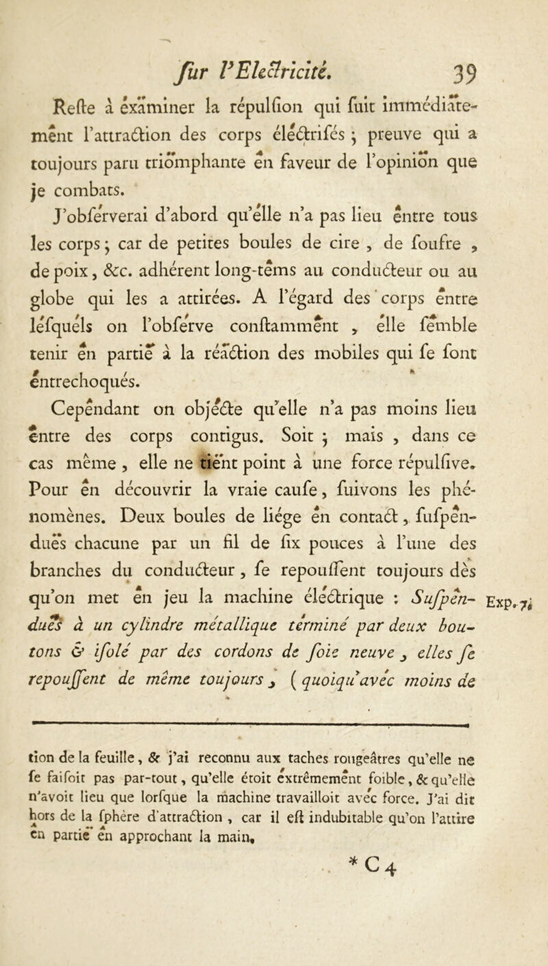 Refte a examiner la répulfion qui fuit immédiate- ment l’attradion des corps éledrifés } preuve qui a toujours paru triomphante en faveur de l’opinion que je combats. J’obferverai d’abord quelle n’a pas lieu entre tous les corps• car de petites boules de cire , de foufre , de poix, Scc. adhérent long-tems au condudeur ou au globe qui les a attirées. A l’égard des corps entre léfquéls on l’obfërve conflamment > elle femble tenir en partie a la réadion des mobiles qui fe font entrechoqués. Cependant on objëde qu’elle n’a pas moins lieu entre des corps contigus. Soit } mais , dans ce cas même , elle ne tient point à une force répulfive* Pour en découvrir la vraie caufe, fuivons les phé- nomènes. Deux boules de liège en contad, fufpen- duës chacune par un fil de fix pouces a l’une des branches du condudeur, fe repouffent toujours dès qu’on met en jeu la machine élédrique : Sufpén- dues à un cylindre métallique terminé par deux bou- tons & ifolé par des cordons de foie neuve elles fe repoujfent de meme toujours j ( quoiqu avéc moins de don de la feuille, & j’ai reconnu aux taches rougeâtres qu’elle ne fe faifoit pas par-tout, qu’elle étoit extrêmement foible, &qu’elle n'avoit lieu que lorfque la machine travaillait ave*c force. J'ai dit hors de la fphère dattra&ion , car il efl indubitable qu’on l’attire en partie en approchant la main, *c4 Exp.?;