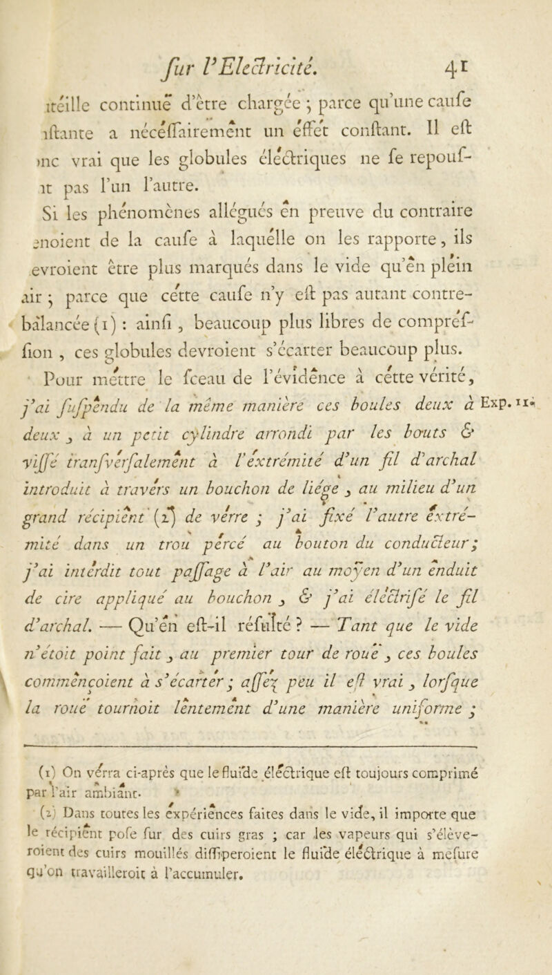 itéille continue detre chargée ; parce qu’une caufe îftante a nécéffairemênt un effet confiant. Il efl )nc vrai que les globules électriques ne fe repouf- ît pas l’un l’autre. Si les phénomènes allégués en preuve du contraire enoient de la caufe à laquelle on les rapporte, ils .evroient être plus marqués dans le vide qu’en plein air • parce que cette caufe n’y eil pas autant contre- balancée (i) : ainfî, beaucoup plus libres de compreY- fion , ces globules devroient s’écarter beaucoup plus. Pour mettre le fceau de l’évidence à cette vérité. fiai fiufipendu de la meme manière ces boules deux a Exp. u* deux j à un petit cylindre arrondi par les bo-uts & yiffé iranfivefialement à /’extrémité d'un fil d1 archal introduit à travers un bouchon de liège au milieu d'un grand récipient [fi) de verre ; fiai fixé Vautre extré- / S f A ^ mité dans un trou percé au bouton du conducteur ; j'ai interdit tout pafifage à l'air au moyen d'un enduit de cire appliqué au bouchon & j'ai électrifié le fil d'archal. — Qu’en efl-il réfuîté ? — Tant que le vide nétoit point fait j au premier tour de roue ces boules commèncoient à s'écarter ; afie’q peu il efl vrai > lorfique la roue tournoit lentement d'une manière uniforme ; (0 On verra ci-après que leflui'de électrique efl toujours comprimé < w fk j| * » par l'air ambiant- (2 Dans toutes les expériences faites dans le vide, il importe que le récipient pofe fur des cuirs gras ; car les vapeurs qui s’élève- roient des cuirs mouillés difftperoient le fluide éleétrique à mefure qu'on travaillèrent à l’accumuler.