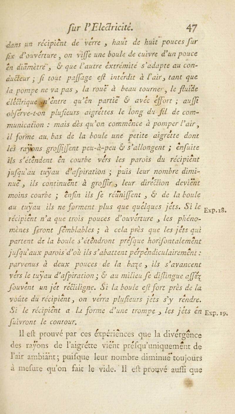 dans un récipient de verre 3 haut de huit pouces fur fix d'ouverture , on viffe une houle de cuivre d'un pouce en diamètrej, & que Vautre extrémité s'adapte au con- ducteur ; fi tout pafiage eji interdit a Vair^ tant que la pompe ne va pas la roue à beau tourner ? le fluide électrique A,jVentre qu'en partie & avec effort ; auff obférve-t-on plufieurs aigrettes le long du fil de com- munication : mais dès quon commence à pomper Vair, il forme au. bas de la boule une petite aigrette dont les rayions groffffent peu-ci-peu & s'allongent ; ênfuite ils s'étendent en courbe vers les parois du récipient jufquau tuyau d'afpiration ; puis leur nombre dimi- nue ils continuent a groffr leur direction devient moins courbe ; afin ils fie réunïffent & de la boule au tuyau ils ne forment plus que quelques jets. Si le ^ ^ récipient n'a que trois pouces d'ouverture _> les phéno- mènes feront fémblables ; à cela près que les jets qui partent de la boule s'étendront prefque horifontalemént jufqu aux parois d'ou ils s'abattent perpendiculairement : parvenus à deux pouces de la baqe > ils s'avancent vers le tuyau d'afpiration ; & au milieu fie difiingue affef fouvent un jet rectiligne. Si la boule effort près de la voûte du récipient j on verra plufieurs jets s'y rendre. Si le récipient a la forme d’une trompe > les jets en Exp. k/. fuivront le contour. 11 eft prouvé par ces expériences que la divergence des rayons de l’aigrette vient préfqu’uniquement de l’air ambiant • puifque leur nombre diminué*toujours à mefure qu’on fait le vide. ' 11 efl prouvé auffi que