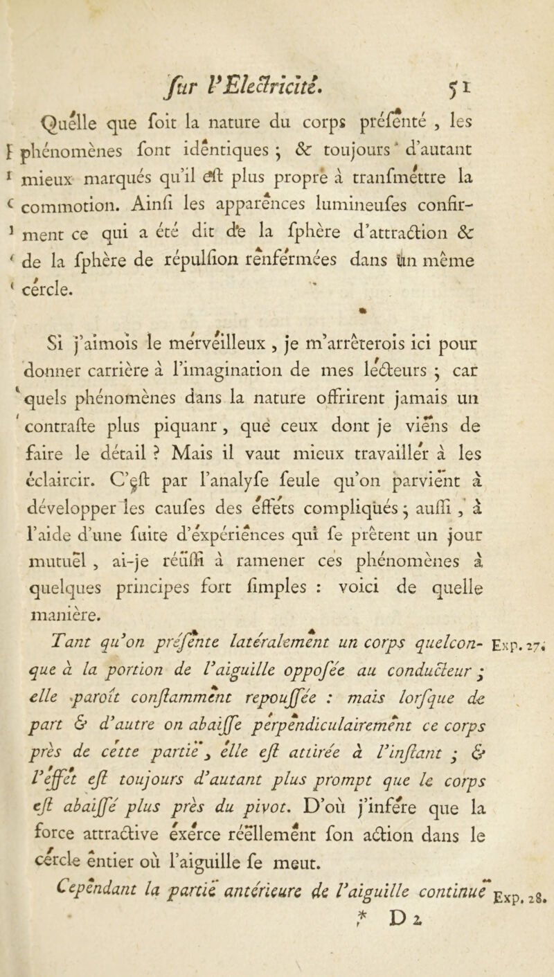 Quelle que foit la nature du corps préfenté , les ï phénomènes font identiques j Sc toujours * d’autant 1 mieux marqués qu’il ëft plus propre à tranfméttre la c commotion. Ainfi les apparences lumineufes confir- 1 ment ce qui a été dit d*e la fphère d attraction Sc * de la fphère de répulfion renfermées dans Un même ‘ cercle. Si j’aimois le merveilleux , je m’arrêterois ici pour donner carrière à l’imagination de mes leCteurs • car * quels phénomènes dans la nature offrirent jamais un ' contrafte plus piquanr , que ceux dont je viens de faire le détail ? Mais il vaut mieux travailler à les éclaircir. C’çft par l’analyfe feule qu’on parvient à développer les caufes des effets compliqués * aufîi , a l’aide d une fuite d’expériences qui fe prêtent un jour mutuel , ai-je rétiffi a ramener ces phénomènes à quelques principes fort fimples : voici de quelle manière. Tant qu'on préfente latéralement un corps quelcon- Exp.27; que à la portion de Vaiguille oppofée au conducteur j elle paraît conflammcnt repoujfée : mais lorfque de part & d'autre on abaiffe perpendiculairement ce corps près de cette partie elle ejl attirée à l'infant ; & l’effet ef toujours d'autant plus prompt que le corps ef abaifé plus près du pivot. D’où j’infere que la force attractive exerce réellement fon aCtion dans le cercle entier où l’aiguille fe meut. Cependant la partie antérieure de l'aiguille continue Exp# zS# * Di