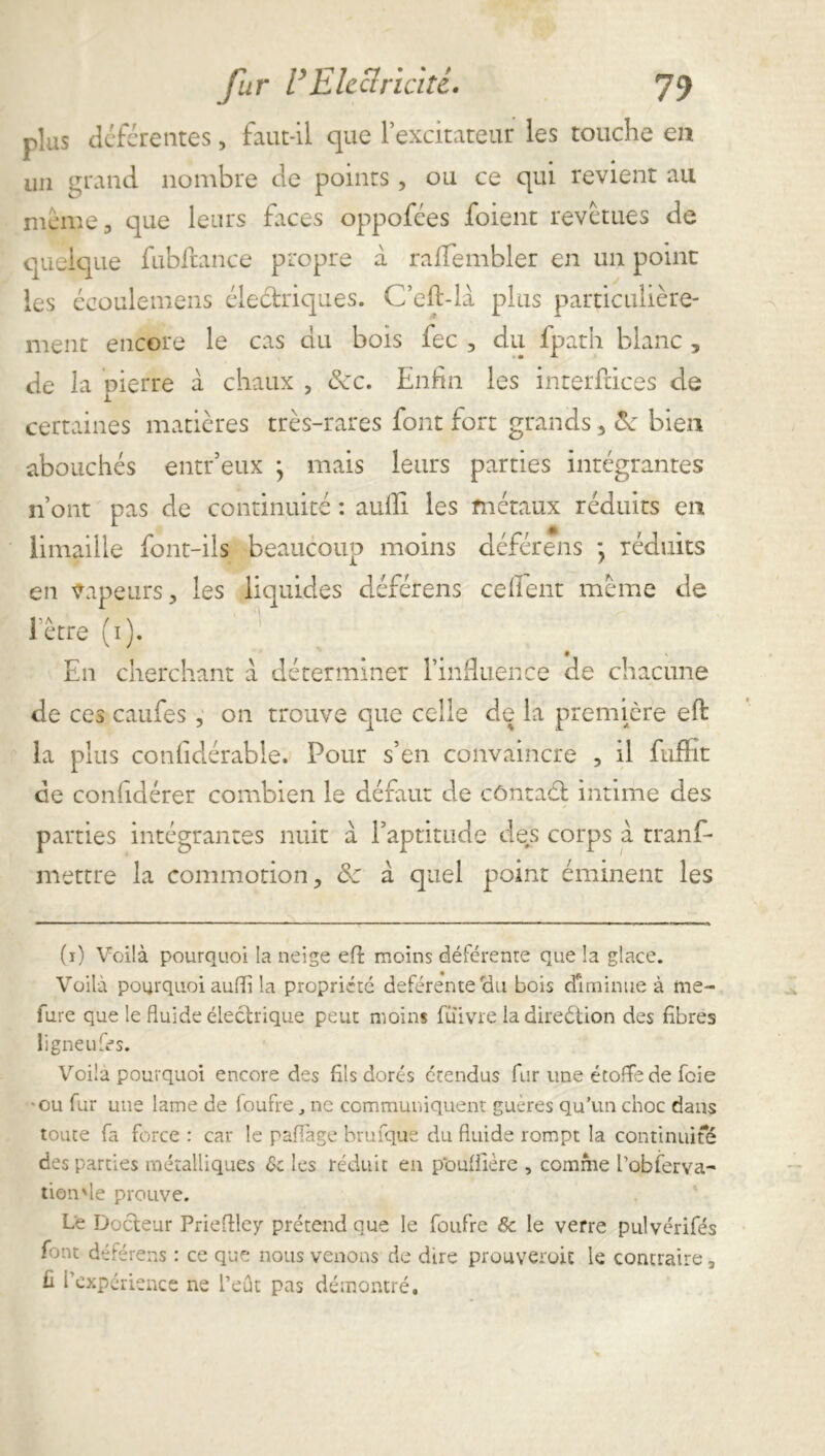 plus déférentes, faut-il que l’excitateur les touche en un grand nombre cle points, ou ce qui revient au même, que leurs faces oppofées foient revêtues de quelque fubftance propre à rafTembler en un point les écoulemens électriques. C’eft-là plus particulière- ment encore le cas du bois fec , du fpath blanc , de la pierre à chaux , Sec. Enfin les interfaces de certaines matières très-rares font fort grands, Zk bien abouchés entr’eux ; mais leurs parties intégrantes n’ont pas de continuité : aufii les métaux réduits en limaille font-ils beaucoup moins déférens * réduits en vapeurs, les liquides déférens cefient même de l'être (i). En cherchant a déterminer l’infiuence de chacune de ces caufes , on trouve que celle de la première eft la plus confidérabie. Pour s’en convaincre , il fnffit de confidérer combien le défaut de côntact intime des parties intégrantes nuit à F aptitude des corps à tranf* mettre la commotion, & a quel point éminent les (i) Voilà pourquoi la neige efl moins déférente que la glace. Voilà pourquoi aufii la propriété deférentetlu bois diminue à fne~ fure que le fluide électrique peut moins fuivre la direétion des fibres ligneufes. Voila pourquoi encore des fils dorés étendus fur une étoffe de foie •ou fur une lame de loufre, ne communiquent guères qu’un choc dans toute fa force : car le paflage brufque du fluide rompt la continuité des parties métalliques Sc les réduit en pouflière , comme robferva- tion'le prouve. Le Docteur Prieflley prétend que le foufre &c le verre pulvérifés font déférens : ce que nous venons de dire prouveront le contraire 3 fi l’expérience ne l’eût pas démontré.