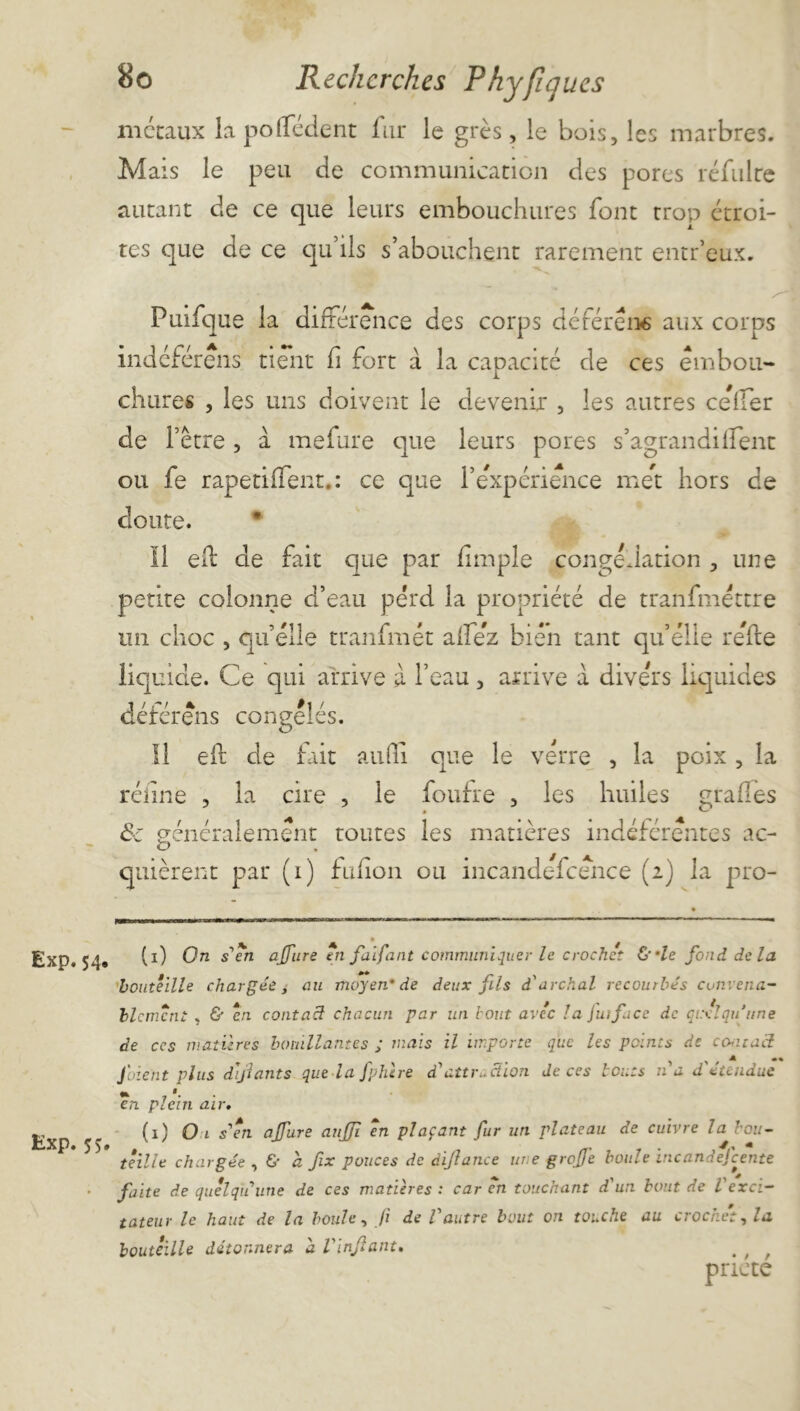 Exp. 54. Exp.55 80 Recherches Rhyfiques métaux la polfédent fur le grès, le bois, les marbres. Mais le peu de communication des pores refaire autant de ce que leurs embouchures font trop étroi- tes que de ce qu’ils s’abouchent rarement entr’eux. Puifque la différence des corps déférera aux corps indéférens tient fi fort à la capacité de ces embou- chures , les uns doivent le devenir , les autres celfer de l’être , à mefure que leurs pores s’agrandilfent ou fe rapetiifent.: ce que l’expérience met hors de coûte. Il eft de fait que par lîmpîe congélation , une petite colonne d’eau perd la propriété de tranfméttre un choc , quelle tranfmét aflez bien tant qu’elle relie liquide. Ce qui arrive à l’eau , arrive a divers liquides déférera congelés. eft de fait auffi. que le verre , la poix, la réîine , la cire , le foufre , les huiles grades de généralement toutes les matières indéférentes ac- '—’ • ^ quièrent par (1) fulion ou incandefcence (2) la pro- (1) On s'en affure en faifant communiquer le crochet &'le fond de la bouteille chargée, au moyen’de deux fis d'archal recourbés convena- blement , & en contacl chacun par un bout avec la juiface de quelqu'une de ccs matières bouillantes ; mais il importe que les points de contact Jbient plus défauts que-la fphère d'attr.. dion de ces bouts n a d'étendue en plein air. (1) O 1 s'en ajfure anffi en plaçant fur un plateau de cuivre la bou- teille chargée , & a fix pouces de dijlance une grojfe boule inc and efc ente faite de quelqu'une de ces matières : car en touchant d'un bout de Vexci- tateur le haut de la bouh, fi de l'autre bout on touche au crochet, la bouteille détonnera a Vinfant. . ; f pacte