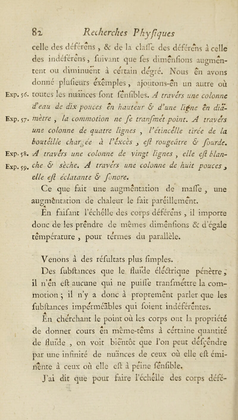 celle des déférons , & de la dafTe des déférons à celle des indéférens, fuivanc que fes dimenfions augmen- tent ou diminuent à ce'rtain degré. Nous en avons donne plufieurs exemples, ajoutons-en un autre où Exp. $<5. toutes les nuances'font fenfibles. A travers une colonne dA.au de dix pouces en hauteur & d'une ligne en dïa- Exp. 57. mètre , la commotion ne fe tranfmét point. A travers une colonne de quatre lignes , l3étincelle tirée de la bouteille chargée à l'excès ejl rougeâtre & fourde. Exp. 58. A travers une colonne de vingt lignes 9 elle ejl kl an- Exp. <9. che & sèche. A travers une colonne de huit pouces elle ejl éclatante & fonore. Ce que fait une augmentation de mafle y une augmèntation de chaleur le fait pareillement. En faifant 1’ échelle des corps déférens , il importe donc de les prendre cle memes dimenfions & d’égale température , pour termes du parallèle. Venons a des réfultats plus (impies. Des fublb.nces que le fluide électrique pénètre; il 11’én e(t aucune qui ne puiile tranfmettre la com- motion • il n’y a donc à proprement parler que les fubftances imperméables qui foient indéférentes. En cherchant le point où les corps ont la propriété de donner cours en méme-têms à certaine quantité de fluide , 011 voit bientôt que l’on peut défcendre par une infinité de nuances de ceux où elle eft émi- nente à ceux où elle eft a peine fenfible. J’ai dit que pour taire l’échelle des corps défé-