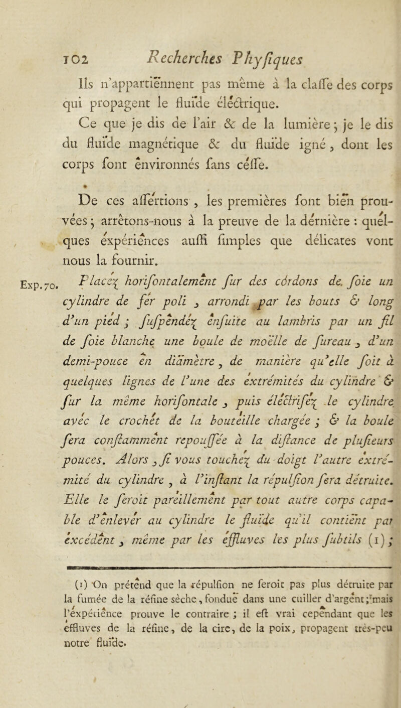 Exp.70 Ils n appartiennent pas meme à la clalTe des corps qui propagent le flui’de élédtrique. Ce que je dis de l’air & de la lumière} je le dis du fluide magnétique 8e du fluide igné 3 dont les corps font environnés fans céfle. • De ces alertions , les premières font bien prou- vées j arrêtons-nous à la preuve de la dernière : quel- ques expériences aufli Amples que délicates vont nous la fournir. Flace% horifontalemênt fur des côrdons de, foie un cylindre de fer poli arrondi par les bouts & long d’un pied ; fufpendé£ énfuite au lambris par un fil de foie blanche une boule de moelle de fureau d’un demi-pouce en diamètre , de maniéré quelle foit à quelques lignes de l’une des extrémités du cylindre & fur la meme horifontale y puis éllclrifeç de cylindre avec le crochet de la bouteille chargée ; & la boule fera confiammént repoujfée à la difiance de plufieurs pouces. Alors y fi vous touche£ du doigt l’autre extré- mité du cylindre , a l’infiant la répulfion fera détruite. Elle le feroit pareillement par tout autre corps capa- ble d’enlever au cylindre le fluide qu il contient par excédent y meme par les effluves les plus fubtils ( i ) ; (0 On prétend que la fépulfîon ne feroit pas plus détruite par la fumée de la réfine sèche, fondue dans une cuiller d'argent ;Tmais l'expérience prouve le contraire ; il eft vrai cependant que les effluves de la réfine, de la cire, de la poix., propagent très-peu notre fluide. /