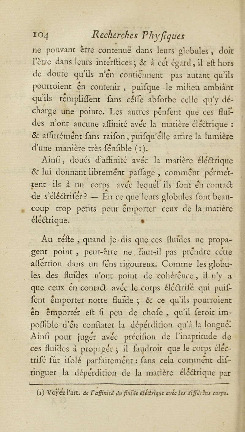 # ne pouvant être contenue dans leurs globules, doit l’être dans leurs interftices ; 8c à cet égard, il eft hors de doute qu’ils n’en contiennent pas autant qu’ils pourroient en contenir , puifque le milieu ambiant quils rempliflent fans cède abforbe celle qu’y dé- charge une pointe. Les autres pênfent que ces flui- des n’ont aucune affinité avec la matière éléétrique : 8c aflurémènt fans raifon, puifqu’èlle attire la lumière d’une manière très-fénflble (i). Ainfl, doués d’affinité avec la matière 8c lui donnant librement paflage , comment permet- tent - ils à un corps avec lequel ils font en contaét de s’éléétrifer ? — En ce que leurs globules font beau- coup trop petits pour emporter ceux de la matière électrique. • Au relie , quand je dis que ces fluides ne propa- gent point , peut-être ne . faut-il pas prendre cette aflertion dans un fens rigoureux. Comme les globu- les des fluides n’ont point de cohérence, il n’y a que ceux en contaét avec le corps élèétrifé qui puif- fent emporter notre fluide } 8c ce qu’ils pourroient en emporter eft fi peu de chofe , qu’il feroit im- poflible d’en conftater la déperdition qu’à la longuêl Ainfl pour juger avec précifion de l’inaptitude de ces fluides à propager } il faudrait que le corps élèc- trifé fut ifolé parfaitement : fans cela comment dis- tinguer la déperdition de la matière électrique par électrique (i) Voyez l’art, de V affinité du fluide eléârique avec les diffère ns corps•