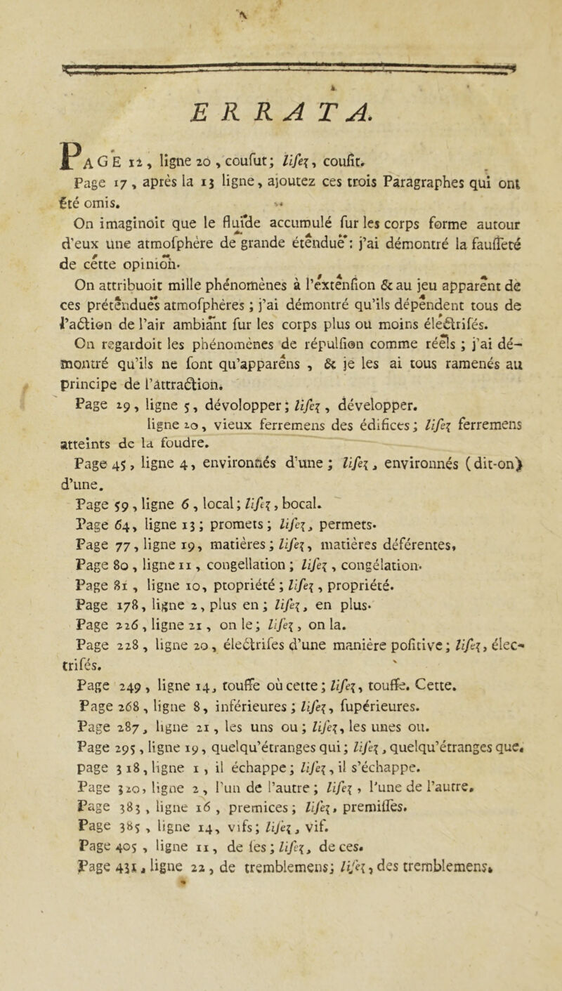 5 k ERRATA. JP A G E 12, ligne 20 , coufut; life\, coufît. Page 17, après la 15 ligne, ajoutez ces trois Paragraphes qui ont £té omis. >* On imaginait que le flui'de accumulé fur les corps forme autour d’eux une atmofphère de grande étendue*: j’ai démontré la faufîeté de cette opinion* On attribuoit mille phénomènes à l’extenfion &au jeu apparent de ces prétendues atmofphères ; j’ai démontré qu’ils dépendent tous de l’aétion de l’air ambiant fur les corps plus ou moins éleftrifés. On regaidoit les phénomènes de répulfien comme réels ; j’ai dé~ montré qu’ils ne font qu’apparéns , 6t je les ai tous ramenés au principe de l’attraélion. Page 19, ligne 5, dévolopper ; lifci, développer. ligne 10, vieux ferremens des édifices ; lifei ferremens atteints de la foudre. Page 45, ligne 4, environnés d’une ; Ufei, environnés ( dit-on) d’une. Page $9, ligne 6, local ; lifei, bocal. Page 64, ligne 13; promets; lifei, permets* Page 77, ligne 19, matières ;/i/e?, matières déférentes. Page 80 , ligne n , congelladon ; lifei, congélation* Page 81, ligne 10, propriété ; lifei, propriété. Page 178, ligne 2, plus en ; Hfe{, en plus* Page 226, ligne 21, on le; Zz/eç, onia. Page 228 , ligne 20, éleétrifes d’une manière pofitive; lifa, élec- trifés. Page 249 , ligne 14, touffe où cette; Zz/e?, touffe. Cette. Page 268, ligne 8, inférieures ; lïfei, fupérieures. Page 287, ligne 21, les uns ou; Zi/e{, les unes ou. Page 295, ligne 19, quelqu’étranges qui ; lij'e\, quelqu’étranges que, page 318, ligne 1 , il échappe; Zz/è{, il s’échappe. Page 320, ligne 2 , l’un de l’autre ; life\, l'une de l’autre. Page 383 , ligne 16 , prémices; lije{» premitîès. Page 3»5 , ligne 14, vifs; lifei, vif. Page 405 , ligne n, de 1 es;life{, de ces. Page 43ü < ligne 22 , de tremblemens; Hjh, des tremblement