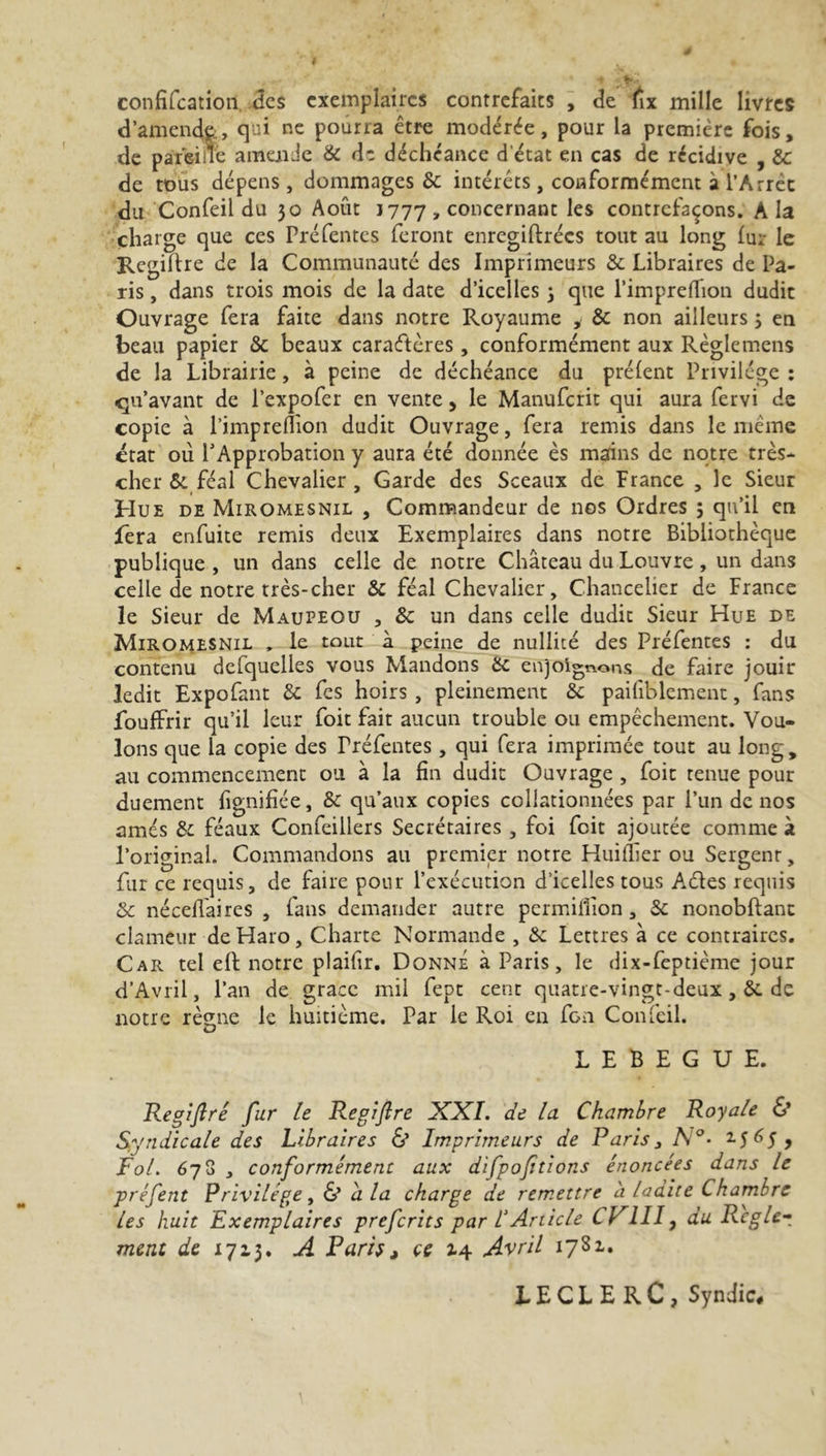 confifcation des exemplaires contrefaits , de fix mille livres d’amende., qui ne pourra être modérée, pour la première fois, de paterne a mai de & de déchéance d'état en cas de récidive , 3c de tous dépens, dommages & intérêts, conformément à l’Arrêt du Confeil du 30 Août J 777 , concernant les contrefaçons. A la charge que ces Pré fentes feront enregiftrées tout au long fur le Regiflre de la Communauté des Imprimeurs & Libraires de Pa- ris , dans trois mois de la date d’icelles 3 que l’imprefïion dudit Ouvrage fera faite dans notre Royaume i 3c non ailleurs 3 en beau papier 3c beaux caractères, conformément aux Règle mens de la Librairie, à peine de déchéance du préfent Privilège : qu’avant de l’expofer en ventey le Manufcrit qui aura fervi de copie à l’imprefïion dudit Ouvrage, fera remis dans le même état où l’Approbation y aura été donnée ès mains de notre très- cher & féal Chevalier, Garde des Sceaux de France , le Sieur Hue de Miromesnil , Commandeur de nos Ordres 5 qu’il en fera enfuite remis deux Exemplaires dans notre Bibliothèque publique , un dans celle de notre Château du Louvre , un dans celle de notre très-cher & féal Chevalier, Chancelier de France le Sieur de Maupeou , 3c un dans celle dudit Sieur Hue de Miromesnil , le tout à peine de nullité des Préfentes : du contenu defquelles vous Mandons 3c enjoignons de faire jouir ledit Expofant 3c fes hoirs , pleinement 3c pailiblement, fans foufFrir qu’il leur foit fait aucun trouble ou empêchement. Vou- lons que la copie des rréfentes, qui fera imprimée tout au long, au commencement ou à la fin dudit Ouvrage , foit tenue pour duement fignifiée, 3c qu’aux copies collationnées par l’un de nos amés 3c féaux Confeillers Secrétaires , foi feit ajoutée comme à l’original. Commandons au premier notre Huiffier ou Sergenr, fur ce requis, de faire pour l’exécution d’icelles tous A.des requis 3c nécefiaires , fans demander autre permiflîon, 3c nonobftanc clameur de Haro, Charte Normande , 3c Lettres à ce contraires. Car tel eft notre plaifir. Donne à Paris, le dix-feptième jour d’Avril, l’an de grâce mil fept cent quatre-vingt-deux de notre reçue le huitième. Par le Roi en fGn Confeil. O L E B E G U E. Régi fi ré fur le Regifire XXI. de la Chambre Royale 6* Syndicale des Libraires & Imprimeurs de Paris ^ A 15 ^5 j Fol. 678 , conformément aux difpofitions énoncées dans le préfent Privilège, & a la charge de remettre à ladite Chambre les huit Exemplaires preferits par V Article CV1II, du Réglé-, ment 1713. A Paris > ce 14 Avril 1781. LECLERC, Syndic#