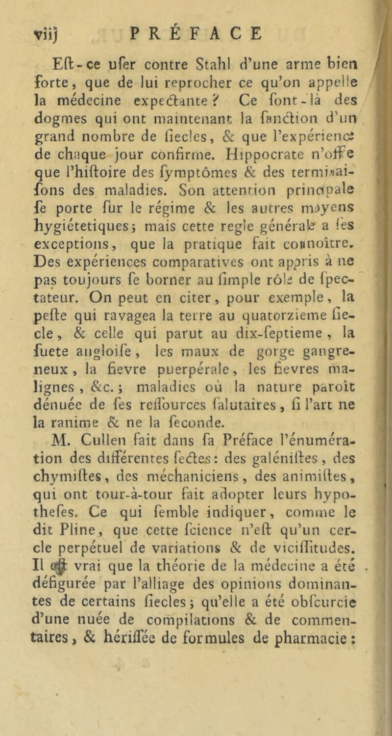 Eft-ce ufer contre Stahl d’une arme bien forte, que de lui reprocher ce qu’on appelle la médecine expédiante? Ce font-là des dogmes qui ont maintenant la fanclion d’un grand nombre de liecles, Sc que l’expériencî de chaque jour confirme. Hippocrate n’offe que l’hiftoire des fymptômes & des termiiai- fons des maladies. Son attention principale fe porte fur le régime & les autres m')yens hygiétetiquesî mais cette regie générale a les exceptions, que la pratique fait connoître. Des expériences comparatives ont appris à ne pas toujours fe borner au firnple rôle de fpec- tateur. On peut en citer, pour exemple, la pefte qui ravagea la terre au quatorzième fie- cle, & celle qui parut au dix-feptieme , la fuete angloife, les maux de gorge gangre- neux , la fievre puerpérale, les fievres ma- lignes , &c. i maladies où la nature parole dénuée de fes reflources falutaires, fi l’art ne la ranime & ne la fécondé. M. Cullen fait dans fa Préface l’énuméra- tion des diiférentes fedles: des galéniftes, des chymiftes, des méchaniciens, des animiftes, qui ont tour-à-tour fait adopter leurs hypo- thefes. Ce qui femble indiquer, comme le dit Pline, que cette fcience n’eft qu’un cer- cle perpétuel de variations & de vicifiitudes. Il 0^ vrai que la théorie de la médecine a été défigurée par l’alliage des opinions dominan- tes de certains fiecles ; qu’elle a été obfcurcie d’une nuée de compilations & de commen- taires, & hérifiee de formules de pharmacie;