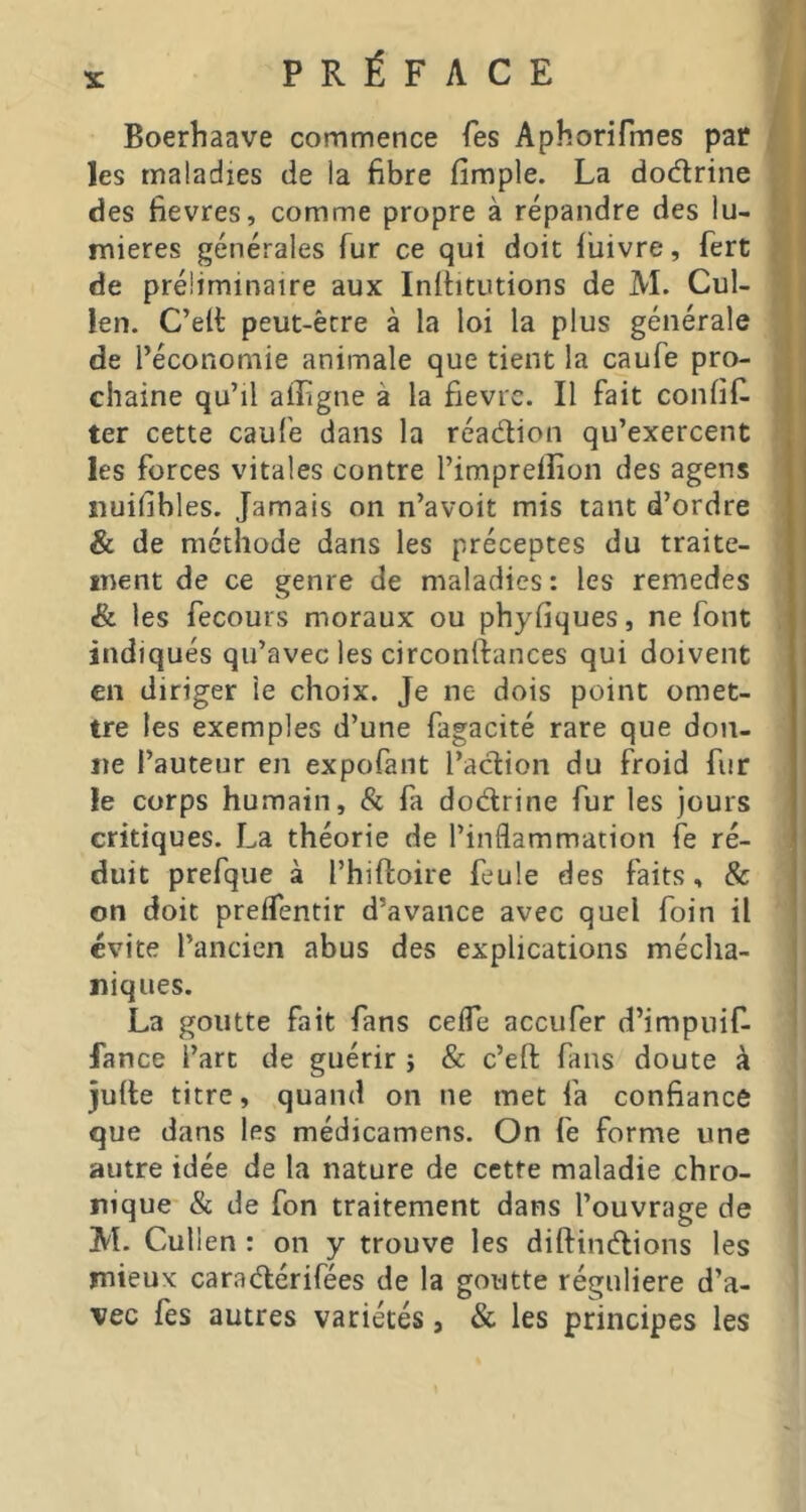 PRÉFACE Boerhaave commence Tes AphoriTmes pat ' les maladies de la fibre firaple. La dodlrine i des fievres, comme propre à répandre des lu- ■ j naieres générales fur ce qui doit fiiivre, fert ' de préliminaire aux Inlfitutions de M. Cul- len. C’elt peut-être à la loi la plus générale de l’économie animale que tient la caufe pro- \ | chaîne qu’il aiîigne à la fièvre. Il fait confifi J , ter cette caufe dans la réadion qu’exercent les forces vitales contre l’impreilion des agens j îiuifibles. Jamais on n’avoit mis tant d’ordre ' & de méthode dans les préceptes du traite- I ment de ce genre de maladies : les remedes & les fecours moraux ou phyfiques, ne font 1 indiqués qu’avec les circonftances qui doivent i en diriger le choix. Je ne dois point omet- tre les exemples d’une fagacité rare que don- ne l’auteur en expofant l’action du froid fur le corps humain, & fa dodrine fur les jours critiques. La théorie de l’inflammation fe ré- duit prefque à l’hiftoire feule des faits, & on doit preifentir d’avance avec quel foin il évite l’ancien abus des explications média- ( niques. ; La goutte fait fans cefle aceufer d’impuif- fance l’art de guérir j & c’eft fans doute à julte titre, quand on ne met fa confiance que dans les médicamens. On fe forme une autre idée de la nature de cette maladie chro- nique & de fon traitement dans l’ouvrage de M. Cullen : on y trouve les diftindions les mieux caradérifées de la goutte régulière d’a- vec fes autres variétés, & les principes les
