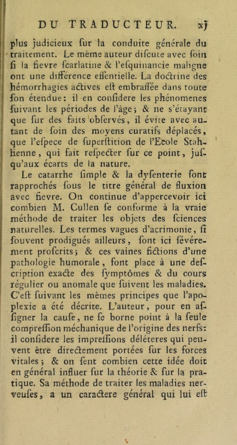 plus judicieux fur la conduite générale du traitement. Le même auteur difcute avec foin fi la fievre fcarlatiiie & l’efquinancie maligne ont une différence effenrielle, La doctrine des hémorrhagies actives elt embraffée dans toute fon étendue: il en confidere les phénomènes fuivant les périodes de l’âge; & ne s’étayanc que fur des Liits obfervés, il évite avec au- tant de foin des moyens curatifs déplacés, que l’efpece de fuperftition de l’Etole Stah- ' lienne, qui fait refpedler fur ce point, juf. qu’aux écarts de la nature. Le catarrhe fimple & la dyfenterie font rapprochés fous le titre général de fluxion avec fievre. On continue d’appercevoir ici combien M. Cullen fe conforme à la vraie méthode de traiter les objets des fciences naturelles. Les termes vagues d’acrimonie, fi fouvent prodigués ailleurs, font ici févére- ment proferits; & ces vaines fidlions d’une pathologie humorale , font place à une def. cription exadle des fymptômes & du cours régulier ou anomale que fuivent les maladies. C’eft fuivant les mêmes principes que l’apo- plexie a été décrite. L’auteur, pour en af. figner la caufe, ne fe borne point à la feule compreflion méchanique de l’origine des nerfs: il confidere les imprelfions délétères qui peu- vent être diredement portées fur les forces vitales ; & on fent combien cette idée doit en général influer fur la théorie & fur la pra- tique. Sa méthode de traiter les maladies ner- veufes, a un caradere général qui lui eft