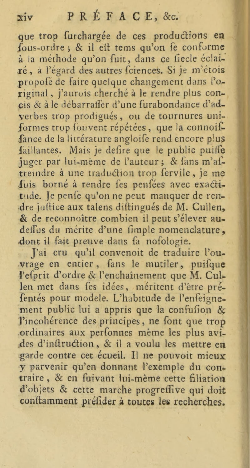que trop furchargée de ces productions ea ibus-ordre 5 & il elt tems qu’on fe conforme à la méthode qu’on fuJt, dans ce fiecle écîai- ■ré, a l’égard des autres fciences. Si je m’étois propofe de faire quelque changement dans l’o- riginal , j’aurois cherché à le rendre plus con- cis & à le ilèbarralfer d’une furabondance d’ad- veibes trop prodigués, ou de tournures uni- formes trop iouvent répétées , que la connoif- fance de la littérature angloife rend encore plus faillantes. Mais je defire que le public puilTe juger par lui-même de l’auteur; & fans m’at- treindre à une traJudion trop fervile, je me fuis borné à rendre fes penfées avec exadti- t'ide. Je penfe qu’on ne peut manquer de ren- dre jültice aux talens diltingués de M. Cullen, & de reconnoitre combien il peut s’élever au- delfus du mérite d’une hmple nomenclature, ^ont il fait preuve dans fa nofologie. J’ai cru qu’il convenoit de traduire l’ou- vrage en entier, fans le mutiler, puifque l’efprit d’ordre & l’enchainement que Àl. Cul- len met dans fes idées, méritent d’être pré- fentés pour modèle. L’habitude de l’enfeigne- ment public lui a appris que la confufion & l’incohérence des principes, ne font que trop ordinaires aux perfonnes même les plus avi- des d’inllrudlion, & il a voulu les mettre en garde contre cet écueil. Il ne pouvoir mieux y parvenir qu’en donnant l’exemple du con- traire , & en fuivant lui-même cette filiation d’objets & cette marche progreiîive qui doit conftamraent préfider à toutes les recherches.