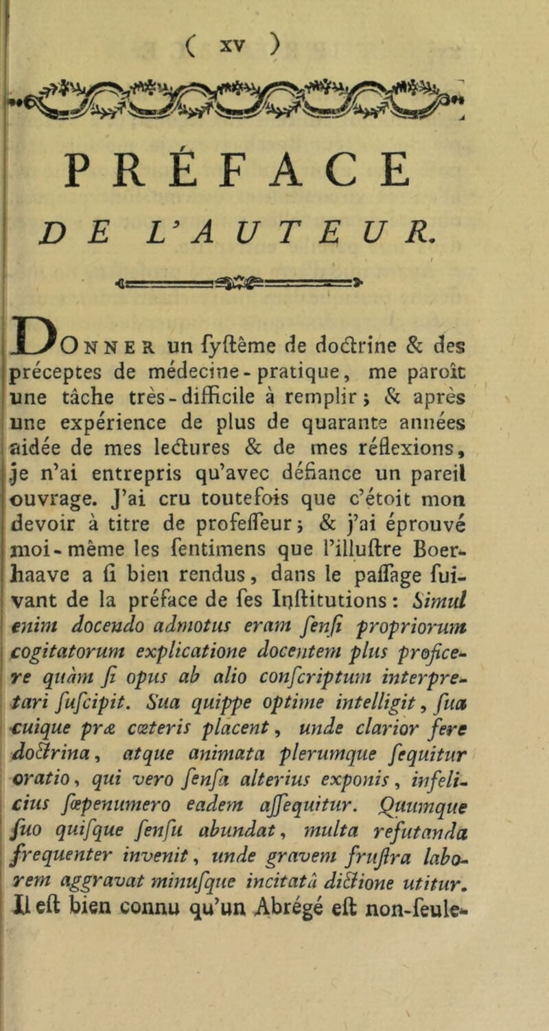 PRÉFACE DE L’ A U T E U R. I - M ■> Do N N E R un fyftême de dodrine & des préceptes de médecine-pratique, me paroîc une tâche très - difficile à remplir; & après une expérience de plus de quarante années aidée de mes ledures & de mes réflexions, je n’ai entrepris qu’avec défiance un pareil ouvrage. J’ai cru toutefois que c’étoit mon devoir à titre de profefTeur j & j’ai éprouvé moi-même les fentimens que l’illuflre Boer- haave a fi bien rendus, dans le paflage fui- vant de la préface de fes Inftitutions : Simul mim doceudo admotm eram fenfi fropriorum cogitatorum explicatione docentem plus profice^ re quant jî opus ab alto confcriptmn interpret I tari fufcipit. Sua quippe optime intelligit, fua I €uîque pro. ceteris placent, unde clarior fere I doBrina, atque animata plerumque fequitur \ oratiot qui vero fenfa alterius exponis, infelu dus fæpenumero eadem ajfequitur. Quumque fuo quifque fenfu abundat, multa refutanda frequenter invenit, unde gravent frtijîra labo^ rem aggravai minufque incitatà diBione utitur. Il eft bien connu qu’un Abrégé eft non-feule* I i I